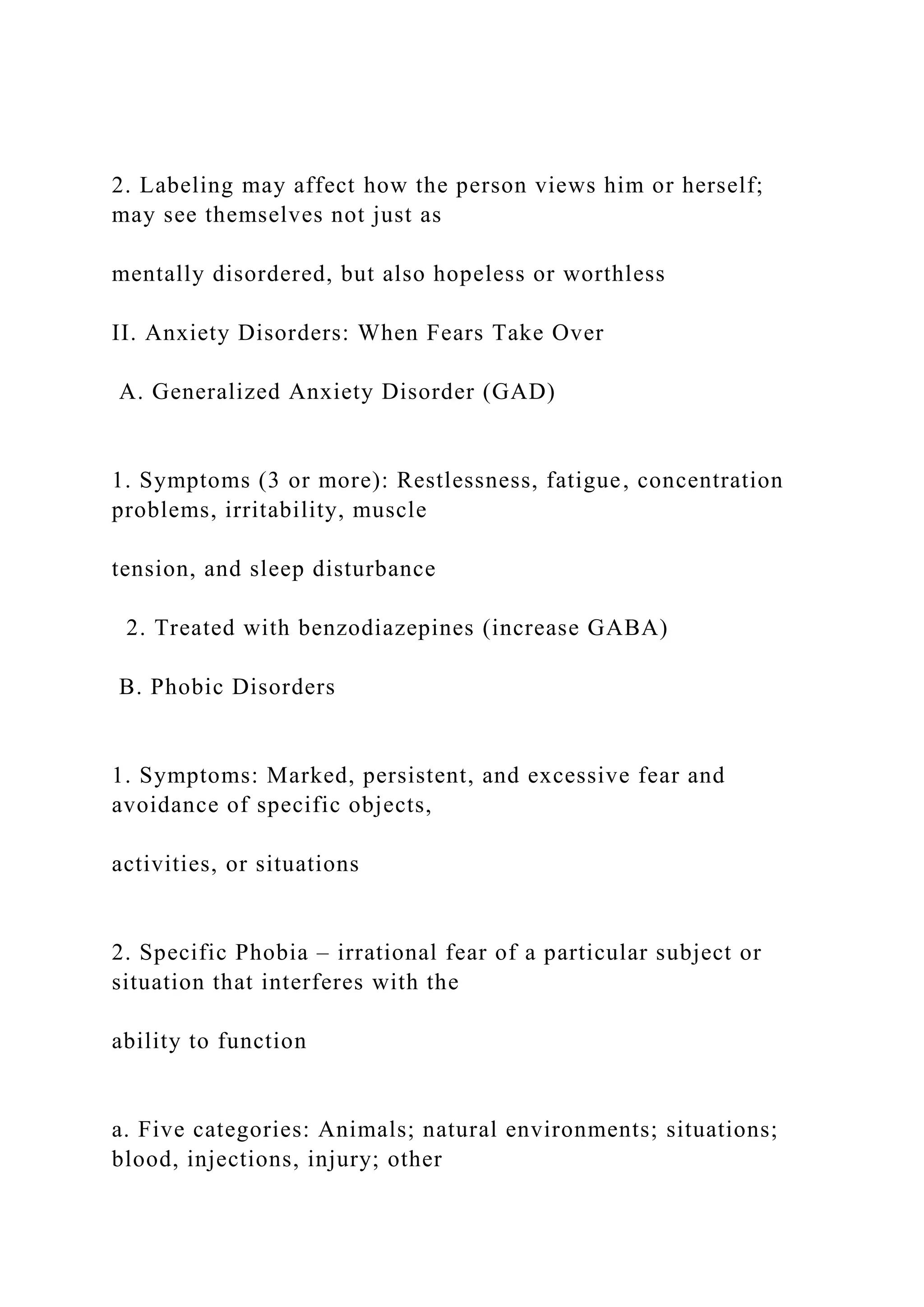 2. Labeling may affect how the person views him or herself;
may see themselves not just as
mentally disordered, but also hopeless or worthless
II. Anxiety Disorders: When Fears Take Over
A. Generalized Anxiety Disorder (GAD)
1. Symptoms (3 or more): Restlessness, fatigue, concentration
problems, irritability, muscle
tension, and sleep disturbance
2. Treated with benzodiazepines (increase GABA)
B. Phobic Disorders
1. Symptoms: Marked, persistent, and excessive fear and
avoidance of specific objects,
activities, or situations
2. Specific Phobia – irrational fear of a particular subject or
situation that interferes with the
ability to function
a. Five categories: Animals; natural environments; situations;
blood, injections, injury; other
 