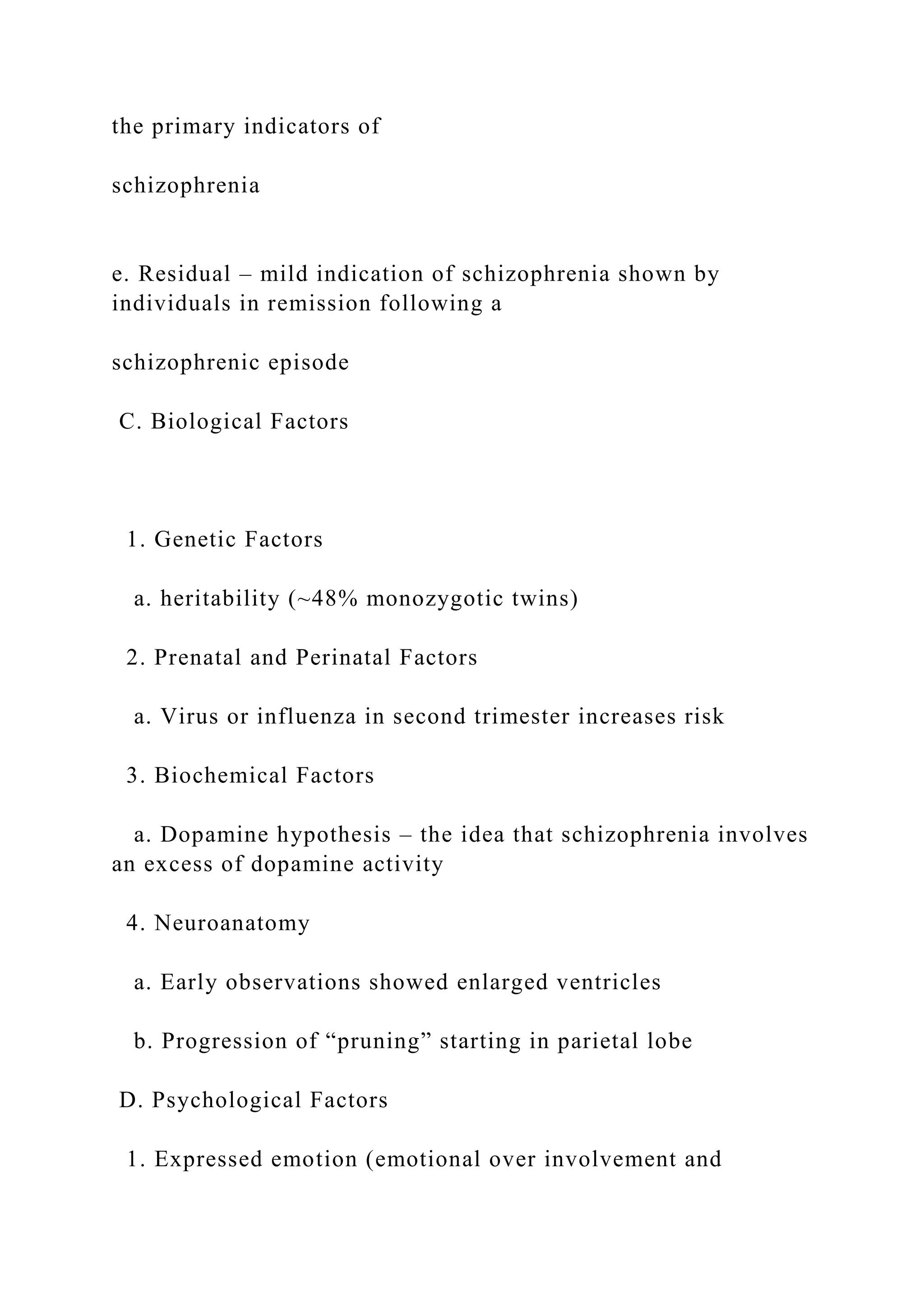 the primary indicators of
schizophrenia
e. Residual – mild indication of schizophrenia shown by
individuals in remission following a
schizophrenic episode
C. Biological Factors
1. Genetic Factors
a. heritability (~48% monozygotic twins)
2. Prenatal and Perinatal Factors
a. Virus or influenza in second trimester increases risk
3. Biochemical Factors
a. Dopamine hypothesis – the idea that schizophrenia involves
an excess of dopamine activity
4. Neuroanatomy
a. Early observations showed enlarged ventricles
b. Progression of “pruning” starting in parietal lobe
D. Psychological Factors
1. Expressed emotion (emotional over involvement and
 