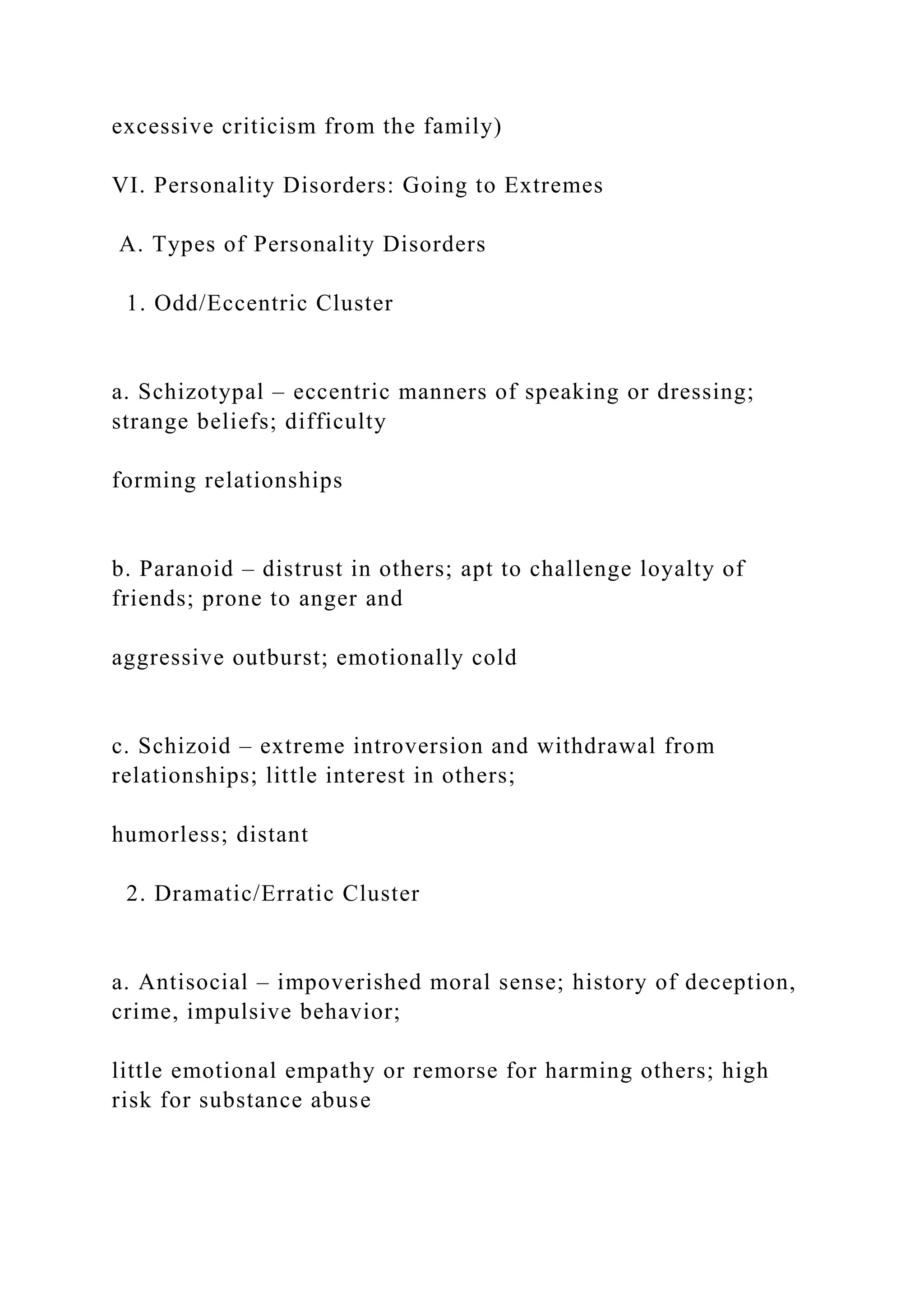 excessive criticism from the family)
VI. Personality Disorders: Going to Extremes
A. Types of Personality Disorders
1. Odd/Eccentric Cluster
a. Schizotypal – eccentric manners of speaking or dressing;
strange beliefs; difficulty
forming relationships
b. Paranoid – distrust in others; apt to challenge loyalty of
friends; prone to anger and
aggressive outburst; emotionally cold
c. Schizoid – extreme introversion and withdrawal from
relationships; little interest in others;
humorless; distant
2. Dramatic/Erratic Cluster
a. Antisocial – impoverished moral sense; history of deception,
crime, impulsive behavior;
little emotional empathy or remorse for harming others; high
risk for substance abuse
 