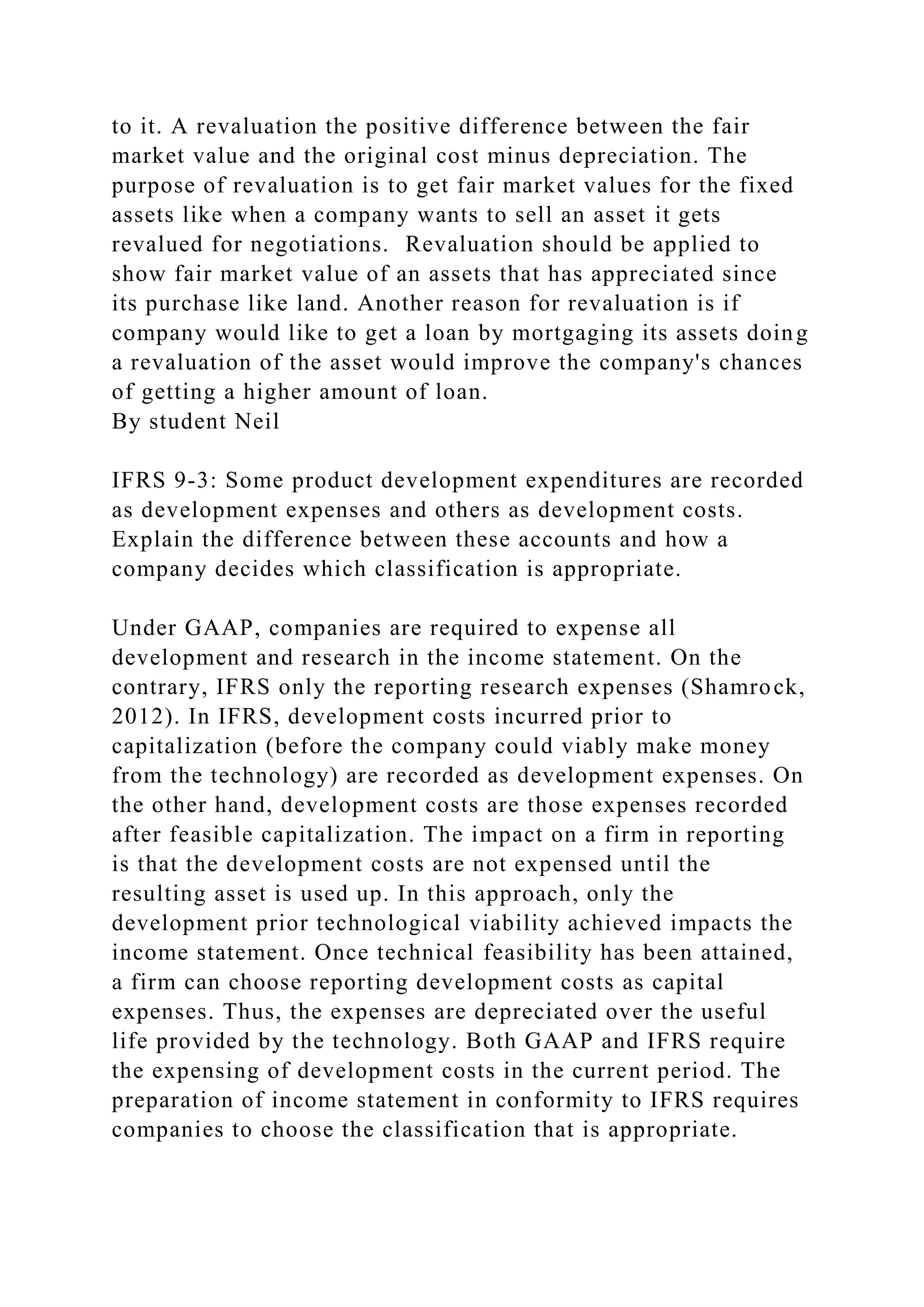 to it. A revaluation the positive difference between the fair
market value and the original cost minus depreciation. The
purpose of revaluation is to get fair market values for the fixed
assets like when a company wants to sell an asset it gets
revalued for negotiations. Revaluation should be applied to
show fair market value of an assets that has appreciated since
its purchase like land. Another reason for revaluation is if
company would like to get a loan by mortgaging its assets doing
a revaluation of the asset would improve the company's chances
of getting a higher amount of loan.
By student Neil
IFRS 9-3: Some product development expenditures are recorded
as development expenses and others as development costs.
Explain the difference between these accounts and how a
company decides which classification is appropriate.
Under GAAP, companies are required to expense all
development and research in the income statement. On the
contrary, IFRS only the reporting research expenses (Shamrock,
2012). In IFRS, development costs incurred prior to
capitalization (before the company could viably make money
from the technology) are recorded as development expenses. On
the other hand, development costs are those expenses recorded
after feasible capitalization. The impact on a firm in reporting
is that the development costs are not expensed until the
resulting asset is used up. In this approach, only the
development prior technological viability achieved impacts the
income statement. Once technical feasibility has been attained,
a firm can choose reporting development costs as capital
expenses. Thus, the expenses are depreciated over the useful
life provided by the technology. Both GAAP and IFRS require
the expensing of development costs in the current period. The
preparation of income statement in conformity to IFRS requires
companies to choose the classification that is appropriate.
 
