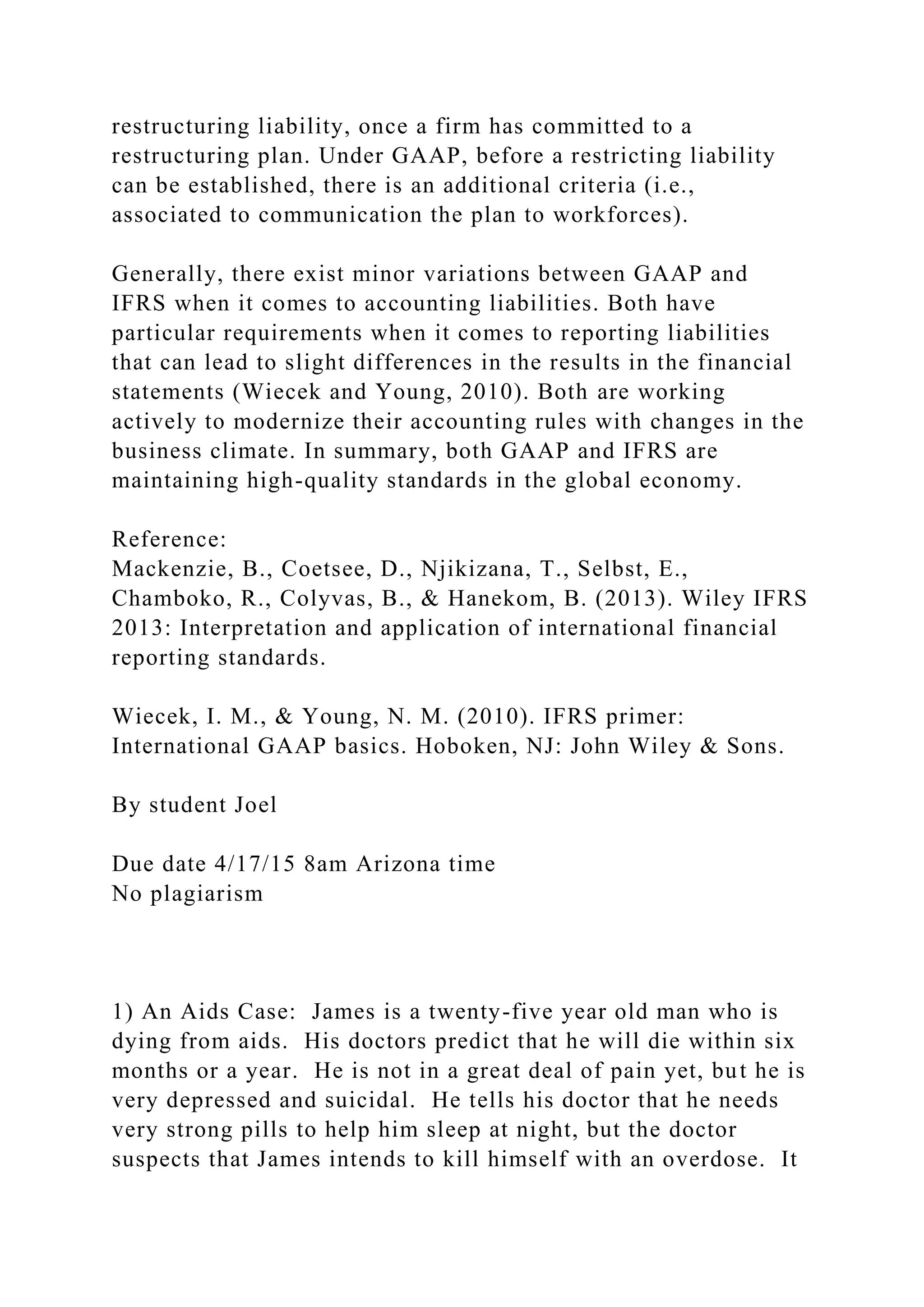 restructuring liability, once a firm has committed to a
restructuring plan. Under GAAP, before a restricting liability
can be established, there is an additional criteria (i.e.,
associated to communication the plan to workforces).
Generally, there exist minor variations between GAAP and
IFRS when it comes to accounting liabilities. Both have
particular requirements when it comes to reporting liabilities
that can lead to slight differences in the results in the financial
statements (Wiecek and Young, 2010). Both are working
actively to modernize their accounting rules with changes in the
business climate. In summary, both GAAP and IFRS are
maintaining high-quality standards in the global economy.
Reference:
Mackenzie, B., Coetsee, D., Njikizana, T., Selbst, E.,
Chamboko, R., Colyvas, B., & Hanekom, B. (2013). Wiley IFRS
2013: Interpretation and application of international financial
reporting standards.
Wiecek, I. M., & Young, N. M. (2010). IFRS primer:
International GAAP basics. Hoboken, NJ: John Wiley & Sons.
By student Joel
Due date 4/17/15 8am Arizona time
No plagiarism
1) An Aids Case: James is a twenty-five year old man who is
dying from aids. His doctors predict that he will die within six
months or a year. He is not in a great deal of pain yet, but he is
very depressed and suicidal. He tells his doctor that he needs
very strong pills to help him sleep at night, but the doctor
suspects that James intends to kill himself with an overdose. It
 