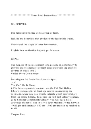 ***************Please Read Instructions **************
OBJECTIVES:
Use personal influence with a group or team.
Identify the behaviors that exemplify the leadership truths.
Understand the stages of team development.
Explain how motivation impacts performance.
GOAL:
The purpose of this assignment is to provide an opportunity to
express understanding of content associated with the chapters
covered in Week Two (
Values Drive Commitment
,
Focusing on the Future Sets Leaders Apart
, and
You Can't Do It Alone
). For this assignment, you must use the Full Sail Online
Library resources for at least one source in answering the
questions. Make sure you clearly indicate which source(s) are
from the online library. To access the Full Sail Library sources,
go to Connect/Departments/Library. You will see a list of
databases available. The library is open Monday-Friday 8:00 am
- 9:00 pm and Saturday 8:00 am - 5:00 pm and can be reached at
x8438.
Chapter Five
 