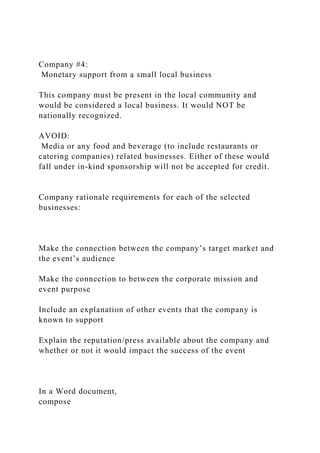 Company #4:
Monetary support from a small local business
This company must be present in the local community and
would be considered a local business. It would NOT be
nationally recognized.
AVOID:
Media or any food and beverage (to include restaurants or
catering companies) related businesses. Either of these would
fall under in-kind sponsorship will not be accepted for credit.
Company rationale requirements for each of the selected
businesses:
Make the connection between the company’s target market and
the event’s audience
Make the connection to between the corporate mission and
event purpose
Include an explanation of other events that the company is
known to support
Explain the reputation/press available about the company and
whether or not it would impact the success of the event
In a Word document,
compose
 