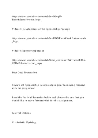 https://www.youtube.com/watch?v=O6eqU-
SIrro&feature=emb_logo
Video 3: Development of the Sponsorship Package
https://www.youtube.com/watch?v=UD5iPwcsZno&feature=emb
_logo
Video 4: Sponsorship Recap
https://www.youtube.com/watch?time_continue=3&v=dm6Fd1m
U5Rw&feature=emb_logo
Step One: Preparation
Review all Sponsorship Lessons above prior to moving forward
with the assignment.
Read the Festival Scenarios below and choose the one that you
would like to move forward with for this assignment.
Festival Options:
#1- Artistic Uprising
 