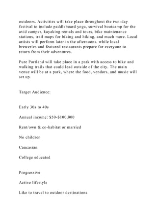 outdoors. Activities will take place throughout the two-day
festival to include paddleboard yoga, survival bootcamp for the
avid camper, kayaking rentals and tours, bike maintenance
stations, trail maps for biking and hiking, and much more. Local
artists will perform later in the afternoons, while local
breweries and featured restaurants prepare for everyone to
return from their adventures.
Pure Portland will take place in a park with access to bike and
walking trails that could lead outside of the city. The main
venue will be at a park, where the food, vendors, and music will
set up.
Target Audience:
Early 30s to 40s
Annual income: $50-$100,000
Rent/own & co-habitat or married
No children
Caucasian
College educated
Progressive
Active lifestyle
Like to travel to outdoor destinations
 