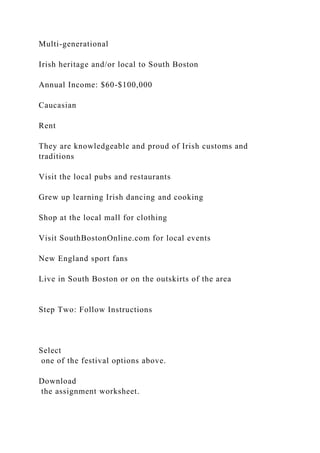 Multi-generational
Irish heritage and/or local to South Boston
Annual Income: $60-$100,000
Caucasian
Rent
They are knowledgeable and proud of Irish customs and
traditions
Visit the local pubs and restaurants
Grew up learning Irish dancing and cooking
Shop at the local mall for clothing
Visit SouthBostonOnline.com for local events
New England sport fans
Live in South Boston or on the outskirts of the area
Step Two: Follow Instructions
Select
one of the festival options above.
Download
the assignment worksheet.
 