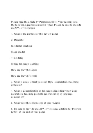 Please read the article by Peterson (2004). Your responses to
the following questions must be typed. Please be sure to include
an APA-style citation
1. What is the purpose of this review paper
2. Describe
Incidental teaching
Mand-model
Time delay
Milieu language teaching
How are they the same?
How are they different?
3. What is discrete trial training? How is naturalistic teaching
different?
4. What is generalization in language acquisition? How does
naturalistic teaching promote generalization in language
acquisition?
5. What were the conclusions of this review?
6. Be sure to provide and APA-style source citation for Peterson
(2004) at the end of your paper
 