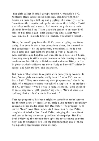 The girls gather in small groups outside Alexandria's T.C.
Williams High School most mornings, standing with their
babies on their hips, talking and giggling like sorority sisters.
Sometimes their mothers drop the kids (and their kids) off with
a carefree smile and a wave. As I watch the girls carry their
children into the Tiny Titans day-care center in our new $100
million building, I can't help wondering what Sister Mary
Avelina, my 11th-grade English teacher, would have thought.
Okay, I'm an old guy from the 1950s, an era light-years from
today. But even in these less censorious times, I'm amazed --
and concerned -- by the apparently nonchalant attitude both
these girls and their mothers exhibit in front of teachers,
administrators and hundreds of students each day. Last I heard,
teen pregnancy is still a major concern in this country -- teenage
mothers are less likely to finish school and more likely to live
in poverty; their children are more likely to have difficulties in
school and with the law; and on and on.
But none of that seems to register with these young women. In
fact, "some girls seem to be really into it," says T.C. senior
Mary Ball. "They are embracing their pregnancies." Nor is the
sight of a pregnant classmate much of a surprise to the students
at T.C. anymore. "When I was in middle school, I'd be shocked
to see a pregnant eighth-grader," says Ball. "Now it seems so
ordinary that we don't even talk about it."
Teenage pregnancy has been bright on American radar screens
for the past year: TV teen starlet Jamie Lynn Spears's pregnancy
caused a minor media storm last December. The pregnant-teen
movie "Juno" won Oscar nods. And there was Bristol Palin,
daughter of Alaska Gov. Sarah Palin, bringing the issue front
and center during the recent presidential campaign. But I've
been observing the phenomenon up close for a couple of years
now, and the picture I see is more troubling than any of those
high-profile pregnancies make it seem.
 