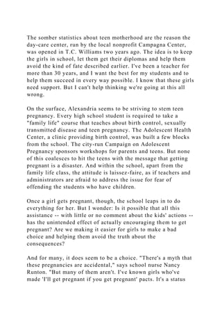 The somber statistics about teen motherhood are the reason the
day-care center, run by the local nonprofit Campagna Center,
was opened in T.C. Williams two years ago. The idea is to keep
the girls in school, let them get their diplomas and help them
avoid the kind of fate described earlier. I've been a teacher for
more than 30 years, and I want the best for my students and to
help them succeed in every way possible. I know that these girls
need support. But I can't help thinking we're going at this all
wrong.
On the surface, Alexandria seems to be striving to stem teen
pregnancy. Every high school student is required to take a
"family life" course that teaches about birth control, sexually
transmitted disease and teen pregnancy. The Adolescent Health
Center, a clinic providing birth control, was built a few blocks
from the school. The city-run Campaign on Adolescent
Pregnancy sponsors workshops for parents and teens. But none
of this coalesces to hit the teens with the message that getting
pregnant is a disaster. And within the school, apart from the
family life class, the attitude is laissez-faire, as if teachers and
administrators are afraid to address the issue for fear of
offending the students who have children.
Once a girl gets pregnant, though, the school leaps in to do
everything for her. But I wonder: Is it possible that all this
assistance -- with little or no comment about the kids' actions --
has the unintended effect of actually encouraging them to get
pregnant? Are we making it easier for girls to make a bad
choice and helping them avoid the truth about the
consequences?
And for many, it does seem to be a choice. "There's a myth that
these pregnancies are accidental," says school nurse Nancy
Runton. "But many of them aren't. I've known girls who've
made 'I'll get pregnant if you get pregnant' pacts. It's a status
 