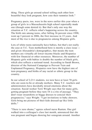 thing. These girls go around school telling each other how
beautiful they look pregnant, how cute their tummies look."
Pregnancy pacts, too, were in the news earlier this year when a
group of girls in a Massachusetts high school reportedly made
one (though some denied it). But that's only one way the
situation at T.C. reflects what's happening across the country.
The birth rate among teens, after falling 36 percent since 1990,
went up 3 percent in 2006, the first increase in 15 years. And
most of the rise is due to pregnancies among Hispanic girls.
Lots of white teens nationally have babies, but that's not really
the case at T.C. Teen motherhood here is mostly a class issue --
and given Alexandria's demographics, that means the teen
mothers are virtually all lower-income blacks and Hispanics
with few financial or other resources. Moreover, the number of
Hispanic girls with babies is double the number of black girls,
which also reflects a national trend. According to Sarah Brown,
director of the National Campaign to Prevent Teen and
Unplanned Pregnancy, Hispanics now have the highest rate of
teen pregnancy and births of any racial or ethnic group in the
country.
In our school of 2,211 students, we now have at least 70 girls
who are soon-to-be or already mothers. Many T.C. teachers and
administrators have decidedly mixed emotions about the
situation. Social worker Terri Wright says that for many girls,
getting pregnant before they turn 18 is a rite of passage. "They
don't wear sweatshirts or baggy dresses to conceal their
pregnancies," says Wright. "I get invitations to baby showers.
Girls bring me pictures of their kids dressed up like little
dolls."
"There is zero shame," agrees school nurse Runton. One girl
walked into a colleague's class last month, announced that she
was pregnant and began showing her sonogram around. Another
 