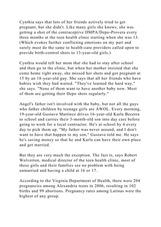 Cynthia says that lots of her friends actively tried to get
pregnant, but she didn't. Like many girls she knows, she was
getting a shot of the contraceptive DMPA/Depo-Provera every
three months at the teen health clinic starting when she was 13.
(Which evokes further conflicting emotions on my part and
surely must do the same to health-care providers called upon to
provide birth-control shots to 13-year-old girls.)
Cynthia would tell her mom that she had to stay after school
and then go to the clinic, but when her mother insisted that she
come home right away, she missed her shots and got pregnant at
15 by an 18-year-old guy. She says that all her friends who have
babies wish they had waited. "They've learned the hard way,"
she says. "None of them want to have another baby now. Most
of them are getting their Depo shots regularly."
Angel's father isn't involved with the baby, but not all the guys
who father children by teenage girls are AWOL. Every morning,
19-year-old Gustavo Martinez drives 16-year-old Karla Becerra
to school and carries their 3-month-old son into day care before
going to work for a local contractor. He's at school by 4 every
day to pick them up. "My father was never around, and I don't
want to have that happen to my son," Gustavo told me. He says
he's saving money so that he and Karla can have their own place
and get married.
But they are very much the exception. The fact is, says Robert
Wolverton, medical director of the teen health clinic, most of
these girls and their families see no problem with being
unmarried and having a child at 16 or 17.
According to the Virginia Department of Health, there were 204
pregnancies among Alexandria teens in 2006, resulting in 102
births and 99 abortions. Pregnancy rates among Latinas were the
highest of any group.
 
