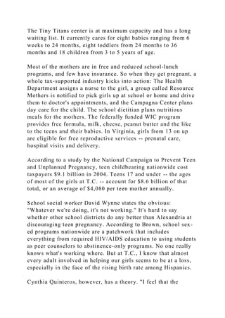 The Tiny Titans center is at maximum capacity and has a long
waiting list. It currently cares for eight babies ranging from 6
weeks to 24 months, eight toddlers from 24 months to 36
months and 18 children from 3 to 5 years of age.
Most of the mothers are in free and reduced school-lunch
programs, and few have insurance. So when they get pregnant, a
whole tax-supported industry kicks into action: The Health
Department assigns a nurse to the girl, a group called Resource
Mothers is notified to pick girls up at school or home and drive
them to doctor's appointments, and the Campagna Center plans
day care for the child. The school dietitian plans nutritious
meals for the mothers. The federally funded WIC program
provides free formula, milk, cheese, peanut butter and the like
to the teens and their babies. In Virginia, girls from 13 on up
are eligible for free reproductive services -- prenatal care,
hospital visits and delivery.
According to a study by the National Campaign to Prevent Teen
and Unplanned Pregnancy, teen childbearing nationwide cost
taxpayers $9.1 billion in 2004. Teens 17 and under -- the ages
of most of the girls at T.C. -- account for $8.6 billion of that
total, or an average of $4,080 per teen mother annually.
School social worker David Wynne states the obvious:
"Whatever we're doing, it's not working." It's hard to say
whether other school districts do any better than Alexandria at
discouraging teen pregnancy. According to Brown, school sex-
ed programs nationwide are a patchwork that includes
everything from required HIV/AIDS education to using students
as peer counselors to abstinence-only programs. No one really
knows what's working where. But at T.C., I know that almost
every adult involved in helping our girls seems to be at a loss,
especially in the face of the rising birth rate among Hispanics.
Cynthia Quinteros, however, has a theory. "I feel that the
 