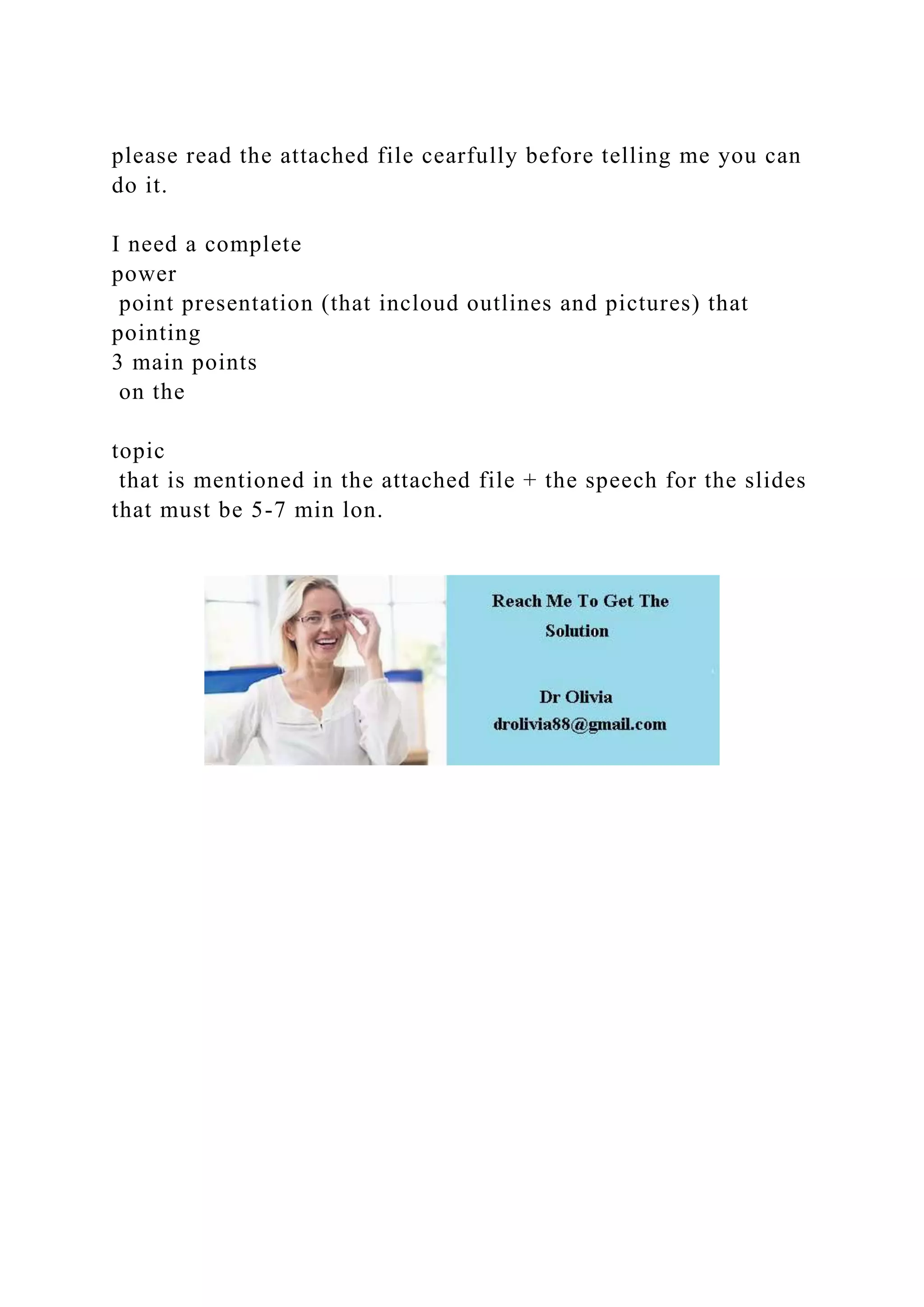 please read the attached file cearfully before telling me you can
do it.
I need a complete
power
point presentation (that incloud outlines and pictures) that
pointing
3 main points
on the
topic
that is mentioned in the attached file + the speech for the slides
that must be 5-7 min lon.
