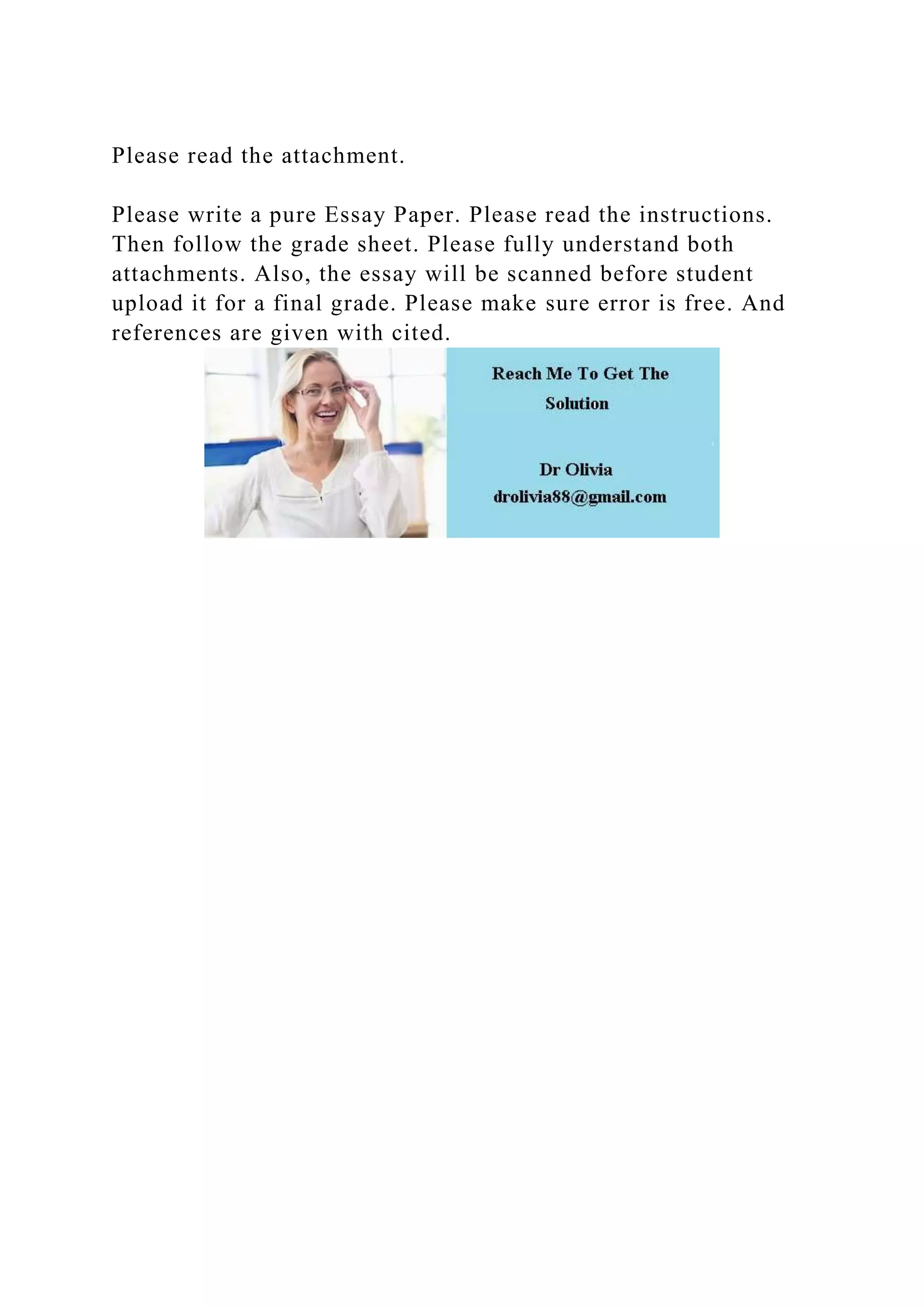 Please read the attachment.
Please write a pure Essay Paper. Please read the instructions.
Then follow the grade sheet. Please fully understand both
attachments. Also, the essay will be scanned before student
upload it for a final grade. Please make sure error is free. And
references are given with cited.