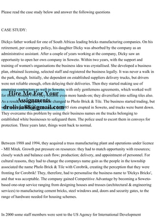 Please read the case study below and answer the following questions
CASE STUDY:
Dickys father worked for one of South Africas leading bricks manufacturing companies. On his
retirement, per company policy, his daughter Dicky was absorbed by the company as an
administrative assistant. After a couple of years working at the company, Dicky saw an
opportunity to open her own company in Soweto. Within two years, with the support and
training of women's organisations the business idea was crystallised. She developed a business
plan, obtained licensing, selected staff and registered the business legally. It was never a walk in
the park, though. Initially, she dependent on established suppliers delivery trucks, but drivers
were not reliable enough, often delaying their deliveries. Then they started making use of
emerging contractors as well in Soweto, with only gentlemens agreements, which worked well
for them. Around 1984 they became even more hands-on; they diversified into selling tiles also.
As a result, the companys name changed to Pholo Brick & Tile. The business started trading, but
with some growing pains as usual. In 1985 riots erupted in Soweto, and trucks were burnt down.
They overcame this problem by using their business names on the trucks belonging to
established white businesses to safeguard them. The police used to escort them in convoys for
protection. Three years later, things went back to normal.
Between 1988 and 1994, they acquired a truss manufacturing plant and operations under licence
- MII Mitek. Growth put pressure on resources: they had to match opportunity with resources;
closely watch and balance cash flow; production; delivery, and appointment of personnel. For
cultural reasons, they had to change the companys name gain as the people in the township
associated the name Pholo Brick & Tile with Corobrik, creating the perception that they were
fronting for Corobrik! They, therefore, had to personalise the business name to 'Dickys Bricks',
and that was acceptable. The company gained Competitive Advantage by becoming a Soweto-
based one-stop service ranging from designing houses and trusses (architectural & engineering
services) to manufacturing cement bricks, steel windows and, doors and security gates, to the
range of hardware needed for housing schemes.
In 2000 some staff members were sent to the US Agency for International Development
 