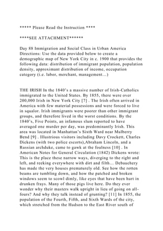 ***** Please Read the Instruction ****
****SEE ATTACHMENT******
Day 88 Immigration and Social Class in Urban America
Directions: Use the data provided below to create a
demographic map of New York City in c. 1900 that provides the
following data: distribution of immigrant population, population
density, approximant distribution of income, occupation
category (i.e. labor, merchant, management…)
THE IRISH In the 1840’s a massive number of Irish-Catholics
immigrated to the United States. By 1855, there were over
200,000 Irish in New York City [7] . The Irish often arrived in
America with few material possessions and were forced to live
in squalor. Irish immigrants were poorer than other immigrant
groups, and therefore lived in the worst conditions. By the
1840’s, Five Points, an infamous slum reported to have
averaged one murder per day, was predominantly Irish. This
area was located in Manhattan’s Sixth Ward near Mulberry
Bend [9] . Illustrious visitors including Davy Crockett, Charles
Dickens (with two police escorts),Abraham Lincoln, and a
Russian archduke, came to gawk at the foulness [10] . In
American Notes for General Circulation (1842) Dickens wrote:
This is the place these narrow ways, diverging to the right and
left, and reeking everywhere with dirt and filth… Debauchery
has made the very houses prematurely old. See how the rotten
beams are tumbling down, and how the patched and broken
windows seem to scowl dimly, like eyes that have been hurt in
drunken frays. Many of those pigs live here. Do they ever
wonder why their masters walk upright in lieu of going on all-
fours? And why they talk instead of grunting? [11] In 1855, the
population of the Fourth, Fifth, and Sixth Wards of the city,
which stretched from the Hudson to the East River south of
 