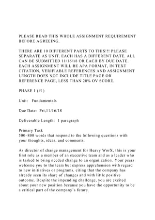 PLEASE READ THIS WHOLE ASSIGNMENT REQUIREMENT
BEFORE AGREEING.
THERE ARE 10 DIFFERENT PARTS TO THIS!!! PLEASE
SEPARATE AS UNIT. EACH HAS A DIFFERENT DATE. ALL
CAN BE SUBMITTED 11/16/18 OR EACH BY DUE DATE.
EACH ASSIGNMENT WILL BE APA FORMAT, IN TEXT
CITATION, VERIFIABLE REFERENCES AND ASSIGNMENT
LENGTH DOES NOT INCLUDE TITLE PAGE OR
REFERENCE PAGE, LESS THAN 20% OV SCORE.
PHASE 1 (#1)
Unit: Fundamentals
Due Date: Fri,11/16/18
Deliverable Length: 1 paragraph
Primary Task
500–800 words that respond to the following questions with
your thoughts, ideas, and comments.
As director of change management for Heavy WorX, this is your
first role as a member of an executive team and as a leader who
is tasked to bring needed change to an organization. Your peers
welcome you to the team but express apprehension with regard
to new initiatives or programs, citing that the company has
already seen its share of changes and with little positive
outcome. Despite the impending challenge, you are excited
about your new position because you have the opportunity to be
a critical part of the company’s future.
 