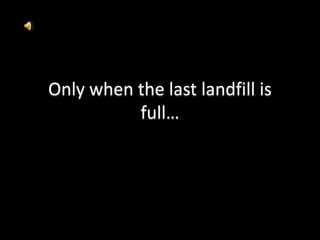 Only when the last landfill is full… 