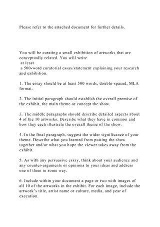 Please refer to the attached document for further details.
You will be curating a small exhibition of artworks that are
conceptually related. You will write
at least
a 500-word curatorial essay/statement explaining your research
and exhibition.
1. The essay should be at least 500 words, double-spaced, MLA
format.
2. The initial paragraph should establish the overall premise of
the exhibit, the main theme or concept the show.
3. The middle paragraphs should describe detailed aspects about
4 of the 10 artworks. Describe what they have in common and
how they each illustrate the overall theme of the show.
4. In the final paragraph, suggest the wider significance of your
theme. Describe what you learned from putting the show
together and/or what you hope the viewer takes away from the
exhibit.
5. As with any persuasive essay, think about your audience and
any counter-arguments or opinions to your ideas and address
one of them in some way.
6. Include within your document a page or two with images of
all 10 of the artworks in the exhibit. For each image, include the
artwork’s title, artist name or culture, media, and year of
execution.
 