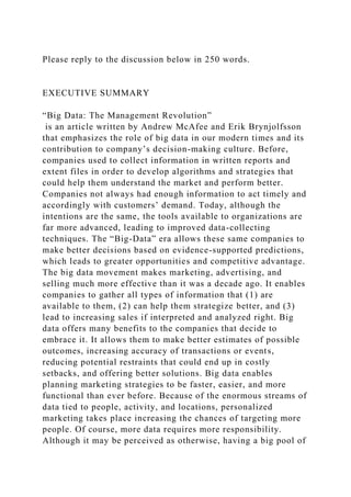 Please reply to the discussion below in 250 words.
EXECUTIVE SUMMARY
“Big Data: The Management Revolution”
is an article written by Andrew McAfee and Erik Brynjolfsson
that emphasizes the role of big data in our modern times and its
contribution to company’s decision-making culture. Before,
companies used to collect information in written reports and
extent files in order to develop algorithms and strategies that
could help them understand the market and perform better.
Companies not always had enough information to act timely and
accordingly with customers’ demand. Today, although the
intentions are the same, the tools available to organizations are
far more advanced, leading to improved data-collecting
techniques. The “Big-Data” era allows these same companies to
make better decisions based on evidence-supported predictions,
which leads to greater opportunities and competitive advantage.
The big data movement makes marketing, advertising, and
selling much more effective than it was a decade ago. It enables
companies to gather all types of information that (1) are
available to them, (2) can help them strategize better, and (3)
lead to increasing sales if interpreted and analyzed right. Big
data offers many benefits to the companies that decide to
embrace it. It allows them to make better estimates of possible
outcomes, increasing accuracy of transactions or events,
reducing potential restraints that could end up in costly
setbacks, and offering better solutions. Big data enables
planning marketing strategies to be faster, easier, and more
functional than ever before. Because of the enormous streams of
data tied to people, activity, and locations, personalized
marketing takes place increasing the chances of targeting more
people. Of course, more data requires more responsibility.
Although it may be perceived as otherwise, having a big pool of
 