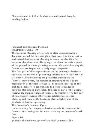 Please respond in 150 with what you understand from the
reading below
Financial and Business Planning
CHAPTER OVERVIEW
The business planning of startups is often summarized in a
document called the business plan. However, it is important to
understand that business planning is much broader than the
business plan document. This chapter reviews the main aspects
of the general business planning process, while emphasizing the
factors that are important to early stage companies.
The first part of the chapter discusses the company's business
cycle and the manner of presenting information in the financial
statements. Understanding the principles underlying the
financial statements, the manner of preparing them, and the
presentation of the data is essential to anyone involved in the
high tech industry in general, and to persons engaged in
business planning in particular. The second part of this chapter
reviews the main methods of financial forecasting. The last part
of this chapter reviews other issues relating to strategic
planning and reviews the business plan, which is one of the
products of business planning.
The Company's Business Cycle
Understanding the company's business cycle is important for
financial forecasting and for understanding the company's cash
flow.
Figure 3-1
presents the business cycle of a typical company: The
 