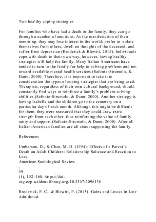 Two healthy coping strategies
For families who have had a death in the family, they can go
through a number of emotions. As the manifestation of their
mourning, they may lose interest in the world, prefer to isolate
themselves from others, dwell on thoughts of the deceased, and
suffer from depression (Broderick & Blewitt, 2015). Individuals
cope with death in their own way, however, having healthy
strategies will help the family. Many Italian Americans have
tended to turn to the family for help in solving problems and not
toward available mental health services (Safonte-Strumolo, &
Dunn, 2000). Therefore, it is important to take into
consideration the types of coping strategies that are being used.
Therapists, regardless of their own cultural background, should
constantly find ways to reinforce a family’s problem-solving
abilities (Safonte-Strumolo, & Dunn, 2000). Another strategy is
having Isabelle and the children go to the cemetery on a
particular day of each month. Although this might be difficult
for them, they were reassured that they could draw extra
strength from each other, thus reinforcing the value of family
unity and support (Safonte-Strumolo, & Dunn, 2000). After all
Italian-American families are all about supporting the family.
References
Umberson, D., & Chen, M. D. (1994). Effects of a Parent’s
Death on Adult Children: Relationship Salience and Reaction to
Loss.
American Sociological Review
,
59
(1), 152–168. https://doi-
org.ezp.waldenulibrary.org/10.2307/2096138
Broderick, P. C., & Blewitt, P. (2015). Gains and Losses in Late
Adulthood.
 