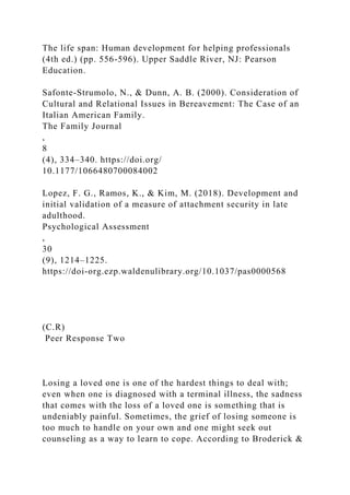The life span: Human development for helping professionals
(4th ed.) (pp. 556-596). Upper Saddle River, NJ: Pearson
Education.
Safonte-Strumolo, N., & Dunn, A. B. (2000). Consideration of
Cultural and Relational Issues in Bereavement: The Case of an
Italian American Family.
The Family Journal
,
8
(4), 334–340. https://doi.org/
10.1177/1066480700084002
Lopez, F. G., Ramos, K., & Kim, M. (2018). Development and
initial validation of a measure of attachment security in late
adulthood.
Psychological Assessment
,
30
(9), 1214–1225.
https://doi-org.ezp.waldenulibrary.org/10.1037/pas0000568
(C.R)
Peer Response Two
Losing a loved one is one of the hardest things to deal with;
even when one is diagnosed with a terminal illness, the sadness
that comes with the loss of a loved one is something that is
undeniably painful. Sometimes, the grief of losing someone is
too much to handle on your own and one might seek out
counseling as a way to learn to cope. According to Broderick &
 