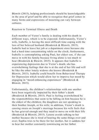Blewitt (2015), helping professionals should be knowledgeable
in the area of grief and be able to recognize that grief comes in
many forms and expressions of mourning can vary between
cultures.
Reaction to Terminal Illness and Death
Each member of Victor’s family is dealing with his death in
different ways, which is to be expected. Unfortunately, Victor’s
wife, Isabelle, is having the most difficult time coping with the
loss of her beloved husband (Broderick & Blewitt, 2015).
Isabelle had to leave her job at a department store because she
had a hard time concentrating while on the clock; furthermore,
Isabelle is contemplating asking Paul, her eldest son, if she can
move in with his family because living alone is too much to
bear (Broderick & Blewitt, 2015). It appears that Isabelle is
experiencing depression due to Victor’s death; she has
overwhelming feelings that she is at the end of her life and will
be like the other lonely widows she knows (Broderick &
Blewitt, 2015). Isabelle could benefit from Behavioral Therapy
for Depression which would allow her to improve her mood by
engaging in “mood-enhancing experiences” (Broderick &
Blewitt, 2015).
Unfortunately, the children’s relationships with one another
have been negatively impacted by their father’s death
(Broderick & Blewitt, 2015). Paul is feeling overwhelmed by
the responsibilities that seem to be falling on him because he is
the oldest of the children; the daughters are not speaking to
their brother Joseph, or his wife; in addition, Victor’s death is
causing strain on Joseph’s marriage because his wife feels that
he has grieved enough and they need to move on with their life
(Broderick & Blewitt, 2015). Lenore avoids talking to her
mother because she is tired of hearing the same things over and
over; Sophia tries to be there for her mother, but it saddens her
to hear her mother constantly reminiscing on her father
 