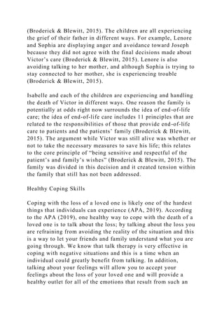 (Broderick & Blewitt, 2015). The children are all experiencing
the grief of their father in different ways. For example, Lenore
and Sophia are displaying anger and avoidance toward Joseph
because they did not agree with the final decisions made about
Victor’s care (Broderick & Blewitt, 2015). Lenore is also
avoiding talking to her mother, and although Sophia is trying to
stay connected to her mother, she is experiencing trouble
(Broderick & Blewitt, 2015).
Isabelle and each of the children are experiencing and handling
the death of Victor in different ways. One reason the family is
potentially at odds right now surrounds the idea of end-of-life
care; the idea of end-of-life care includes 11 principles that are
related to the responsibilities of those that provide end-of-life
care to patients and the patients’ family (Broderick & Blewitt,
2015). The argument while Victor was still alive was whether or
not to take the necessary measures to save his life; this relates
to the core principle of “being sensitive and respectful of the
patient’s and family’s wishes” (Broderick & Blewitt, 2015). The
family was divided in this decision and it created tension within
the family that still has not been addressed.
Healthy Coping Skills
Coping with the loss of a loved one is likely one of the hardest
things that individuals can experience (APA, 2019). According
to the APA (2019), one healthy way to cope with the death of a
loved one is to talk about the loss; by talking about the loss you
are refraining from avoiding the reality of the situation and this
is a way to let your friends and family understand what you are
going through. We know that talk therapy is very effective in
coping with negative situations and this is a time when an
individual could greatly benefit from talking. In addition,
talking about your feelings will allow you to accept your
feelings about the loss of your loved one and will provide a
healthy outlet for all of the emotions that result from such an
 