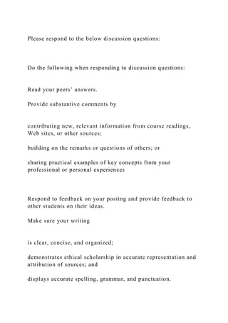 Please respond to the below discussion questions:
Do the following when responding to discussion questions:
Read your peers’ answers.
Provide substantive comments by
contributing new, relevant information from course readings,
Web sites, or other sources;
building on the remarks or questions of others; or
sharing practical examples of key concepts from your
professional or personal experiences
Respond to feedback on your posting and provide feedback to
other students on their ideas.
Make sure your writing
is clear, concise, and organized;
demonstrates ethical scholarship in accurate representation and
attribution of sources; and
displays accurate spelling, grammar, and punctuation.
 