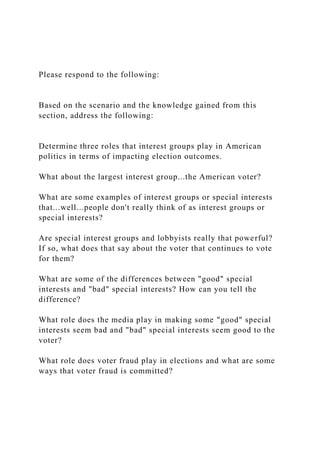 Please respond to the following:
Based on the scenario and the knowledge gained from this
section, address the following:
Determine three roles that interest groups play in American
politics in terms of impacting election outcomes.
What about the largest interest group...the American voter?
What are some examples of interest groups or special interests
that...well...people don't really think of as interest groups or
special interests?
Are special interest groups and lobbyists really that powerful?
If so, what does that say about the voter that continues to vote
for them?
What are some of the differences between "good" special
interests and "bad" special interests? How can you tell the
difference?
What role does the media play in making some "good" special
interests seem bad and "bad" special interests seem good to the
voter?
What role does voter fraud play in elections and what are some
ways that voter fraud is committed?
 