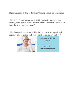 Please respond to the following: Choose a position to defend:
“The U.S. Congress and the President should have enough
leverage and power to control the Federal Reserve’s actions in
both the short and long run.”
“The Federal Reserve should be independent from political
pressure in designing and implementing monetary policy.”
 