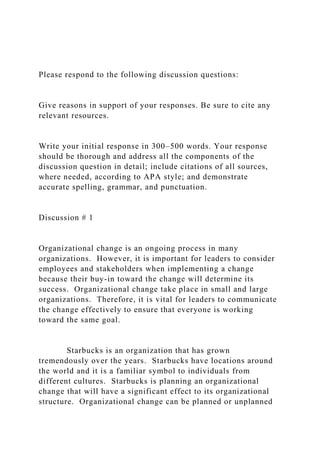 Please respond to the following discussion questions:
Give reasons in support of your responses. Be sure to cite any
relevant resources.
Write your initial response in 300–500 words. Your response
should be thorough and address all the components of the
discussion question in detail; include citations of all sources,
where needed, according to APA style; and demonstrate
accurate spelling, grammar, and punctuation.
Discussion # 1
Organizational change is an ongoing process in many
organizations. However, it is important for leaders to consider
employees and stakeholders when implementing a change
because their buy-in toward the change will determine its
success. Organizational change take place in small and large
organizations. Therefore, it is vital for leaders to communicate
the change effectively to ensure that everyone is working
toward the same goal.
Starbucks is an organization that has grown
tremendously over the years. Starbucks have locations around
the world and it is a familiar symbol to individuals from
different cultures. Starbucks is planning an organizational
change that will have a significant effect to its organizational
structure. Organizational change can be planned or unplanned
 