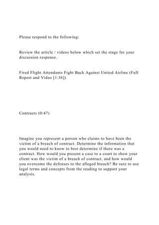 Please respond to the following:
Review the article / videos below which set the stage for your
discussion response.
Fired Flight Attendants Fight Back Against United Airline (Full
Report and Video [1:36])
Contracts (0:47)
Imagine you represent a person who claims to have been the
victim of a breach of contract. Determine the information that
you would need to know to best determine if there was a
contract. How would you present a case to a court to show your
client was the victim of a breach of contract, and how would
you overcome the defenses to the alleged breach? Be sure to use
legal terms and concepts from the reading to support your
analysis.
 