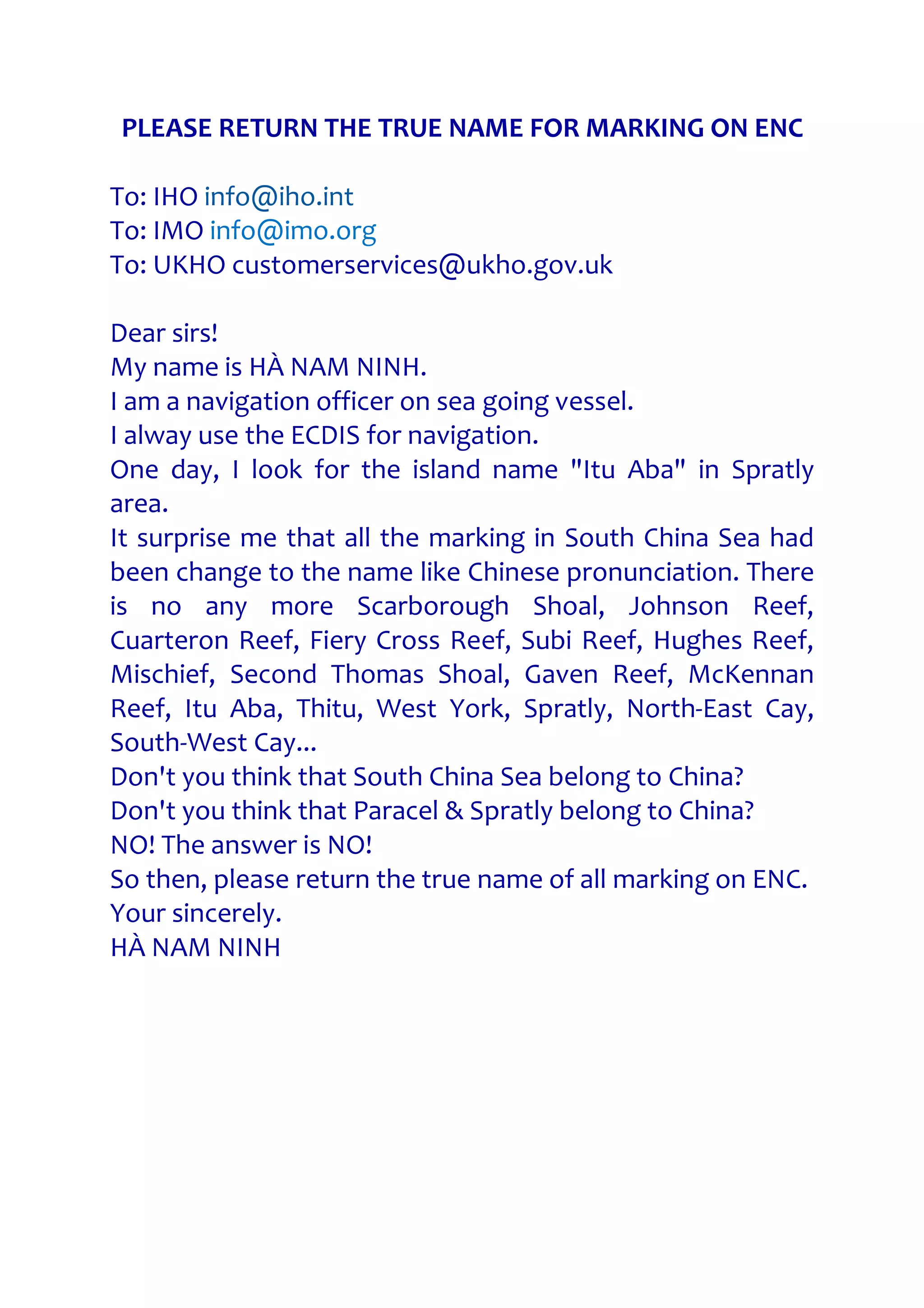PLEASE RETURN THE TRUE NAME FOR MARKING ON ENC
To: IHO info@iho.int
To: IMO info@imo.org
To: UKHO customerservices@ukho.gov.uk
Dear sirs!
My name is HÀ NAM NINH.
I am a navigation officer on sea going vessel.
I alway use the ECDIS for navigation.
One day, I look for the island name "Itu Aba" in Spratly
area.
It surprise me that all the marking in South China Sea had
been change to the name like Chinese pronunciation. There
is no any more Scarborough Shoal, Johnson Reef,
Cuarteron Reef, Fiery Cross Reef, Subi Reef, Hughes Reef,
Mischief, Second Thomas Shoal, Gaven Reef, McKennan
Reef, Itu Aba, Thitu, West York, Spratly, North-East Cay,
South-West Cay...
Don't you think that South China Sea belong to China?
Don't you think that Paracel & Spratly belong to China?
NO! The answer is NO!
So then, please return the true name of all marking on ENC.
Your sincerely.
HÀ NAM NINH
 