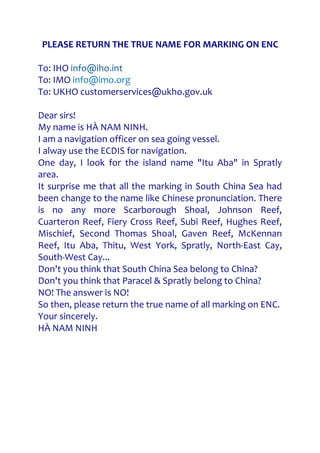 PLEASE RETURN THE TRUE NAME FOR MARKING ON ENC
To: IHO info@iho.int
To: IMO info@imo.org
To: UKHO customerservices@ukho.gov.uk
Dear sirs!
My name is HÀ NAM NINH.
I am a navigation officer on sea going vessel.
I alway use the ECDIS for navigation.
One day, I look for the island name "Itu Aba" in Spratly
area.
It surprise me that all the marking in South China Sea had
been change to the name like Chinese pronunciation. There
is no any more Scarborough Shoal, Johnson Reef,
Cuarteron Reef, Fiery Cross Reef, Subi Reef, Hughes Reef,
Mischief, Second Thomas Shoal, Gaven Reef, McKennan
Reef, Itu Aba, Thitu, West York, Spratly, North-East Cay,
South-West Cay...
Don't you think that South China Sea belong to China?
Don't you think that Paracel & Spratly belong to China?
NO! The answer is NO!
So then, please return the true name of all marking on ENC.
Your sincerely.
HÀ NAM NINH
 