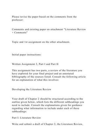 Please revise the paper based on the comments from the
professor:
Comments and existing paper on attachment "Literature Review
+ Comments"
Topic and 1st assignment on the other attachment.
Initial paper instructions:
Written Assignment 2, Part I and Part II
This assignment has two parts, a review of the literature you
have explored for your final project and an annotated
bibliography of the sources listed. Consult the following article
for an explanation of what this involves:
Developing the Literature Review
Your draft of Chapter 2 should be structured according to the
outline given below, which lists the different subheadings you
need to include. Consult the explanations given for guidance
regarding what information to include under each of these
subheadings:
Part I: Literature Review
Write and submit a draft of Chapter 2, the Literature Review,
 