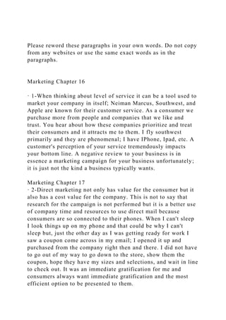 Please reword these paragraphs in your own words. Do not copy
from any websites or use the same exact words as in the
paragraphs.
Marketing Chapter 16
· 1-When thinking about level of service it can be a tool used to
market your company in itself; Neiman Marcus, Southwest, and
Apple are known for their customer service. As a consumer we
purchase more from people and companies that we like and
trust. You hear about how these companies prioritize and treat
their consumers and it attracts me to them. I fly southwest
primarily and they are phenomenal; I have IPhone, Ipad, etc. A
customer's perception of your service tremendously impacts
your bottom line. A negative review to your business is in
essence a marketing campaign for your business unfortunately;
it is just not the kind a business typically wants.
Marketing Chapter 17
· 2-Direct marketing not only has value for the consumer but it
also has a cost value for the company. This is not to say that
research for the campaign is not performed but it is a better use
of company time and resources to use direct mail because
consumers are so connected to their phones. When I can't sleep
I look things up on my phone and that could be why I can't
sleep but, just the other day as I was getting ready for work I
saw a coupon come across in my email; I opened it up and
purchased from the company right then and there. I did not have
to go out of my way to go down to the store, show them the
coupon, hope they have my sizes and selections, and wait in line
to check out. It was an immediate gratification for me and
consumers always want immediate gratification and the most
efficient option to be presented to them.
 