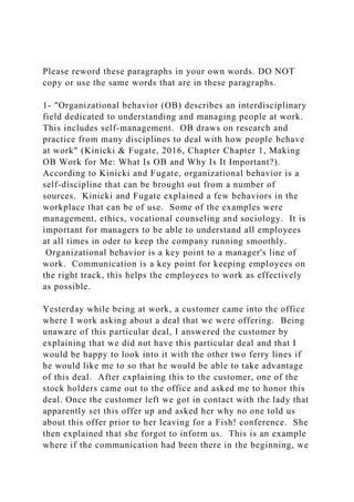 Please reword these paragraphs in your own words. DO NOT
copy or use the same words that are in these paragraphs.
1- "Organizational behavior (OB) describes an interdisciplinary
field dedicated to understanding and managing people at work.
This includes self-management. OB draws on research and
practice from many disciplines to deal with how people behave
at work" (Kinicki & Fugate, 2016, Chapter Chapter 1, Making
OB Work for Me: What Is OB and Why Is It Important?).
According to Kinicki and Fugate, organizational behavior is a
self-discipline that can be brought out from a number of
sources. Kinicki and Fugate explained a few behaviors in the
workplace that can be of use. Some of the examples were
management, ethics, vocational counseling and sociology. It is
important for managers to be able to understand all employees
at all times in oder to keep the company running smoothly.
Organizational behavior is a key point to a manager's line of
work. Communication is a key point for keeping employees on
the right track, this helps the employees to work as effectively
as possible.
Yesterday while being at work, a customer came into the office
where I work asking about a deal that we were offering. Being
unaware of this particular deal, I answered the customer by
explaining that we did not have this particular deal and that I
would be happy to look into it with the other two ferry lines if
he would like me to so that he would be able to take advantage
of this deal. After explaining this to the customer, one of the
stock holders came out to the office and asked me to honor this
deal. Once the customer left we got in contact with the lady that
apparently set this offer up and asked her why no one told us
about this offer prior to her leaving for a Fish! conference. She
then explained that she forgot to inform us. This is an example
where if the communication had been there in the beginning, we
 