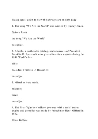 Please scroll down to view the answers are on next page
1. The song "We Are the World" was written by Quincy Jones.
Quincy Jones
the song "We Are the World"
no subject
2. A bible, a mail-order catalog, and newsreels of President
Franklin D. Roosevelt were placed in a time capsule during the
1939 World's Fair.
bible
President Franklin D. Roosevelt
no subject
3. Mistakes were made.
mistakes
made
no subject
4. The first flight in a balloon powered with a small steam
engine and propeller was made by Frenchman Henri Giffard in
1852.
Henri Giffard
 