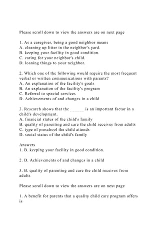 Please scroll down to view the answers are on next page
1. As a caregiver, being a good neighbor means
A. cleaning up litter in the neighbor's yard.
B. keeping your facility in good condition.
C. caring for your neighbor's child.
D. loaning things to your neighbor.
2. Which one of the following would require the most frequent
verbal or written communications with parents?
A. An explanation of the facility's goals
B. An explanation of the facility's program
C. Referral to special services
D. Achievements of and changes in a child
3. Research shows that the ______ is an important factor in a
child's development.
A. financial status of the child's family
B. quality of parenting and care the child receives from adults
C. type of preschool the child attends
D. social status of the child's family
Answers
1. B. keeping your facility in good condition.
2. D. Achievements of and changes in a child
3. B. quality of parenting and care the child receives from
adults
Please scroll down to view the answers are on next page
1. A benefit for parents that a quality child care program offers
is
 
