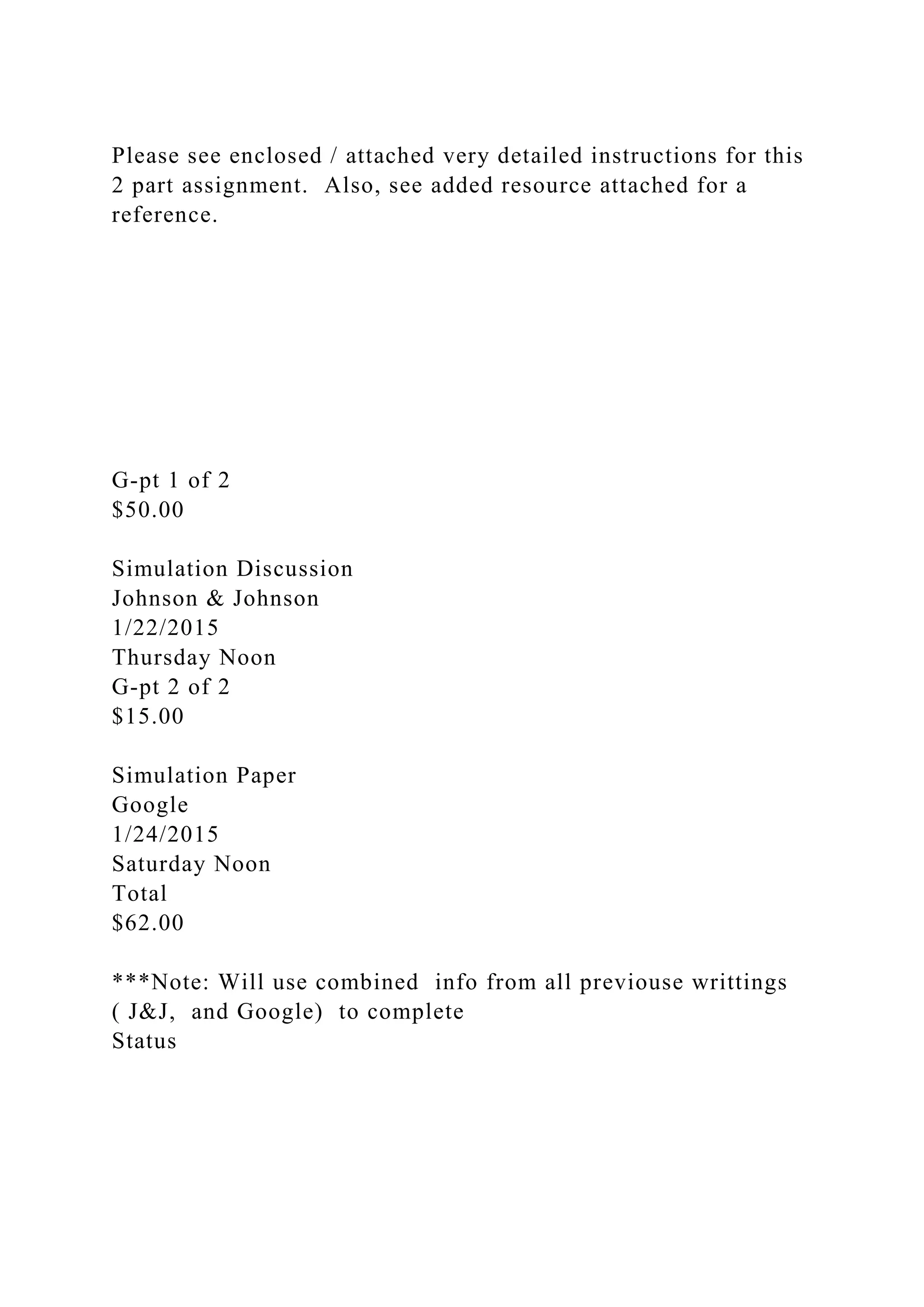 Please see enclosed / attached very detailed instructions for this
2 part assignment. Also, see added resource attached for a
reference.
G-pt 1 of 2
$50.00
Simulation Discussion
Johnson & Johnson
1/22/2015
Thursday Noon
G-pt 2 of 2
$15.00
Simulation Paper
Google
1/24/2015
Saturday Noon
Total
$62.00
***Note: Will use combined info from all previouse writtings
( J&J, and Google) to complete
Status