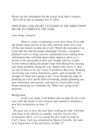 Please see the attachment for the actual work that is require.
This will be due on Sunday Nov 9, 2014.
THIS ISTHE CASE STUDY ATTACHED IS THE DIRECTIONS
ON OW TO COMPLETE THE TASK.
Case Study Analysis
When it comes to planning events how many of us take
the proper steps and put in the time and how many of us wait
till the last minute to plan our event? What's the outcome of an
event that has had the proper planning? Usually, a properly
planned event is a huge success, and people leave-taking away
information that will help them either improve, grow as a
person or be successful at their job. People who try to plan
events without taking the proper steps find themselves running
into many problems along the way. Before they know it, they
are out of time to fix any issues or problems that arise. Running
out of time can lead to frustration, panic, and eventually the
thought of “what am I going to do". Even though the steps to
planning an event can be time-consuming, proper planning can
ease frustration and anxiety, and lead to a successful event.
Proper planning can eliminate the “What am I going to do”
question.
Background
In the case study, Carl Robins did not plan for his event
very well. He hired 15 new trainees and wanted to schedule a
new hire orientation on June 15
th
. His goal was to have the new hires working by July. Carl had
only been at his job for six months, and this was his first
recruitment effort, so it is crucial for this event to work in
Carl’s favor. Carl was contacted by Monica Carrolls, the soon
to be Supervisor of the new hires, on May 15
 