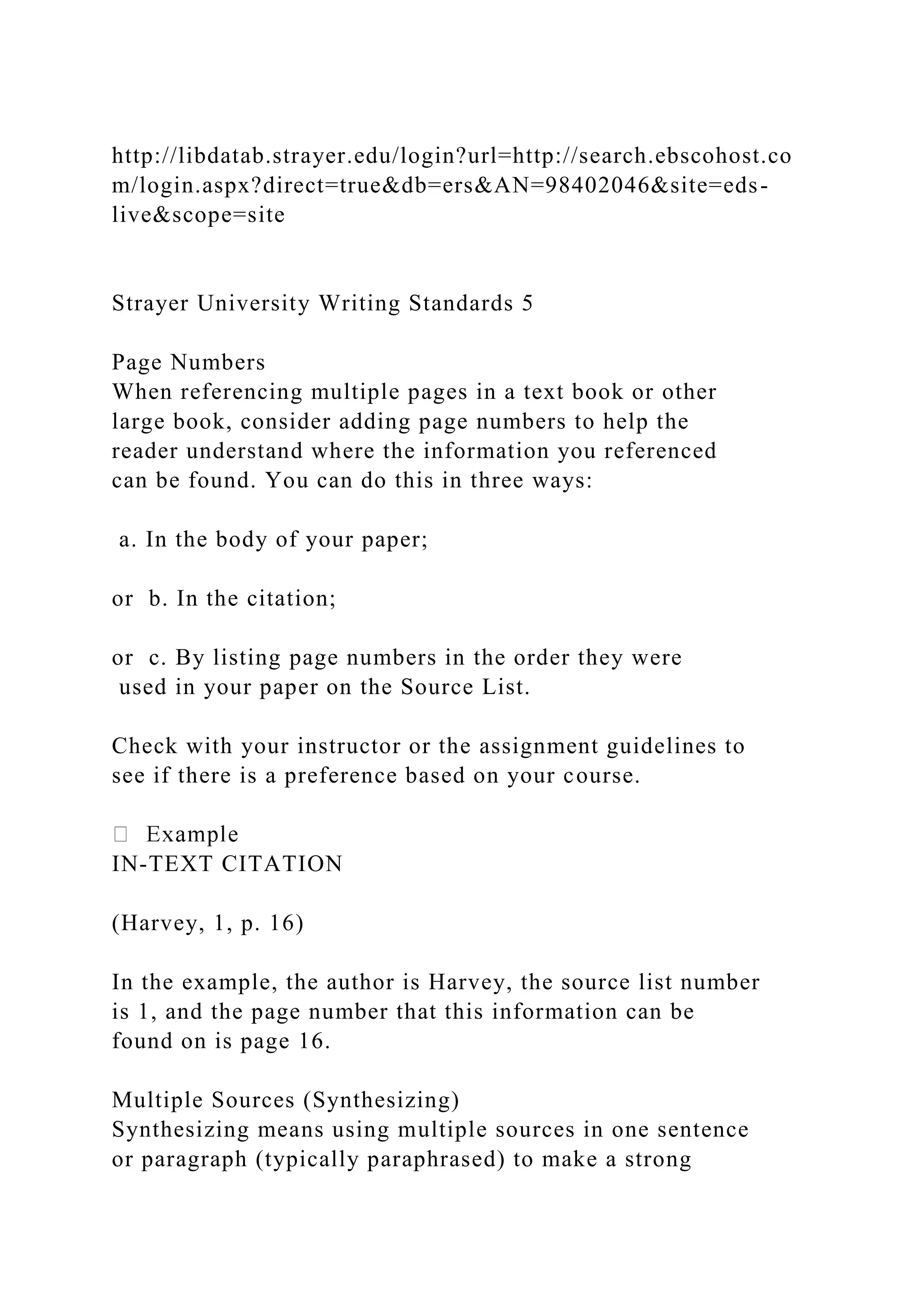 http://libdatab.strayer.edu/login?url=http://search.ebscohost.co
m/login.aspx?direct=true&db=ers&AN=98402046&site=eds-
live&scope=site
Strayer University Writing Standards 5
Page Numbers
When referencing multiple pages in a text book or other
large book, consider adding page numbers to help the
reader understand where the information you referenced
can be found. You can do this in three ways:
a. In the body of your paper;
or b. In the citation;
or c. By listing page numbers in the order they were
used in your paper on the Source List.
Check with your instructor or the assignment guidelines to
see if there is a preference based on your course.
IN-TEXT CITATION
(Harvey, 1, p. 16)
In the example, the author is Harvey, the source list number
is 1, and the page number that this information can be
found on is page 16.
Multiple Sources (Synthesizing)
Synthesizing means using multiple sources in one sentence
or paragraph (typically paraphrased) to make a strong
 