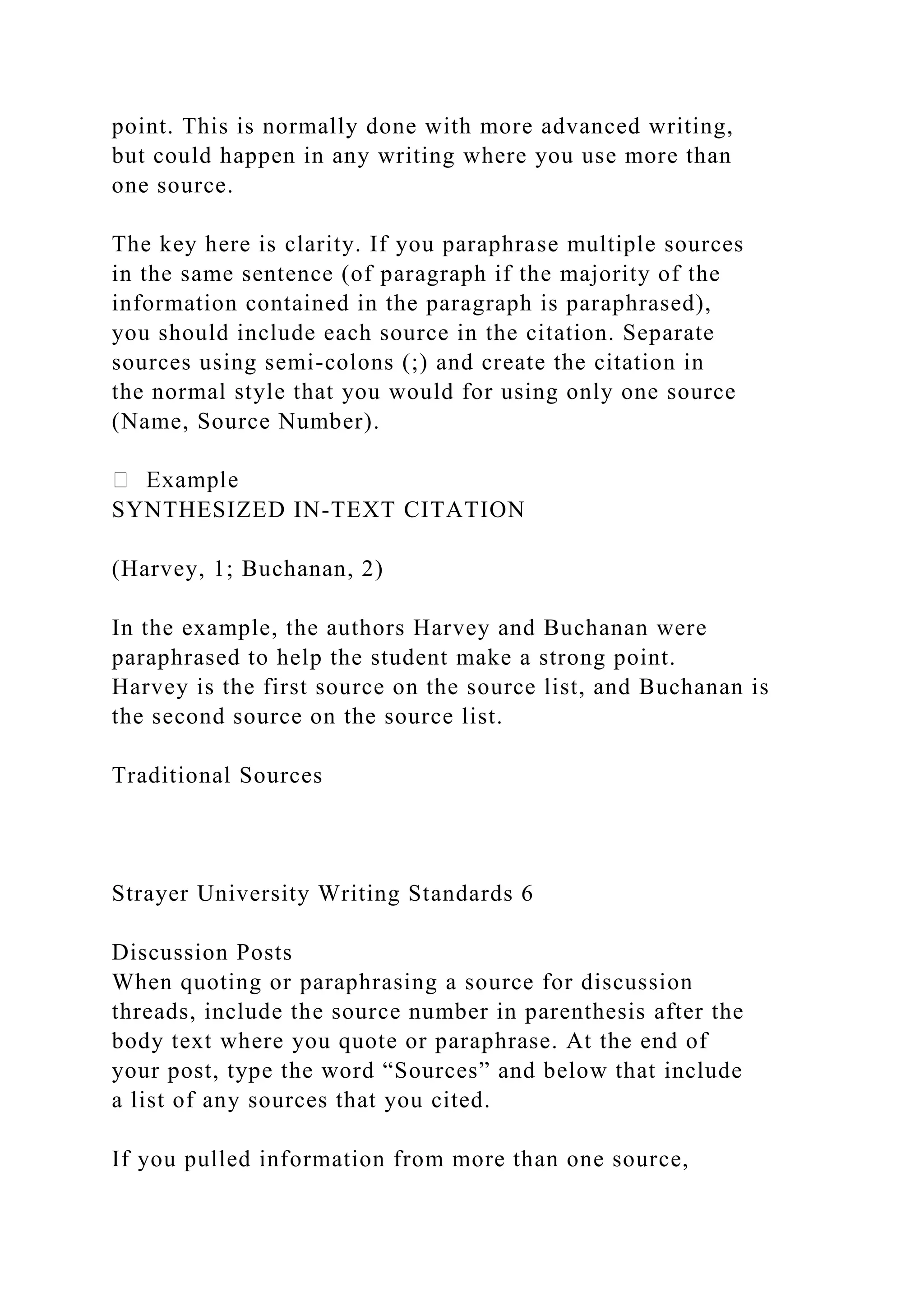 point. This is normally done with more advanced writing,
but could happen in any writing where you use more than
one source.
The key here is clarity. If you paraphrase multiple sources
in the same sentence (of paragraph if the majority of the
information contained in the paragraph is paraphrased),
you should include each source in the citation. Separate
sources using semi-colons (;) and create the citation in
the normal style that you would for using only one source
(Name, Source Number).
SYNTHESIZED IN-TEXT CITATION
(Harvey, 1; Buchanan, 2)
In the example, the authors Harvey and Buchanan were
paraphrased to help the student make a strong point.
Harvey is the first source on the source list, and Buchanan is
the second source on the source list.
Traditional Sources
Strayer University Writing Standards 6
Discussion Posts
When quoting or paraphrasing a source for discussion
threads, include the source number in parenthesis after the
body text where you quote or paraphrase. At the end of
your post, type the word “Sources” and below that include
a list of any sources that you cited.
If you pulled information from more than one source,
 