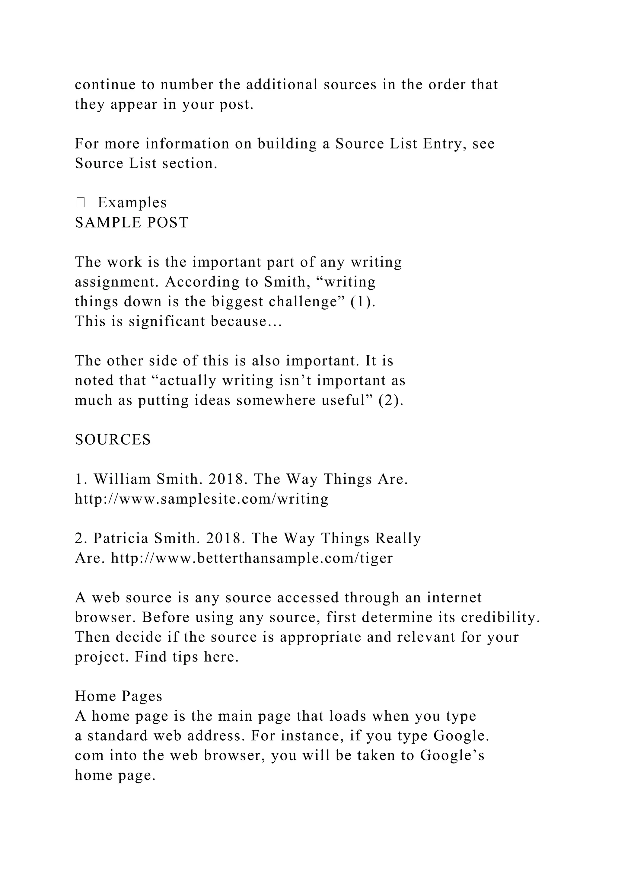 continue to number the additional sources in the order that
they appear in your post.
For more information on building a Source List Entry, see
Source List section.
SAMPLE POST
The work is the important part of any writing
assignment. According to Smith, “writing
things down is the biggest challenge” (1).
This is significant because…
The other side of this is also important. It is
noted that “actually writing isn’t important as
much as putting ideas somewhere useful” (2).
SOURCES
1. William Smith. 2018. The Way Things Are.
http://www.samplesite.com/writing
2. Patricia Smith. 2018. The Way Things Really
Are. http://www.betterthansample.com/tiger
A web source is any source accessed through an internet
browser. Before using any source, first determine its credibility.
Then decide if the source is appropriate and relevant for your
project. Find tips here.
Home Pages
A home page is the main page that loads when you type
a standard web address. For instance, if you type Google.
com into the web browser, you will be taken to Google’s
home page.
 