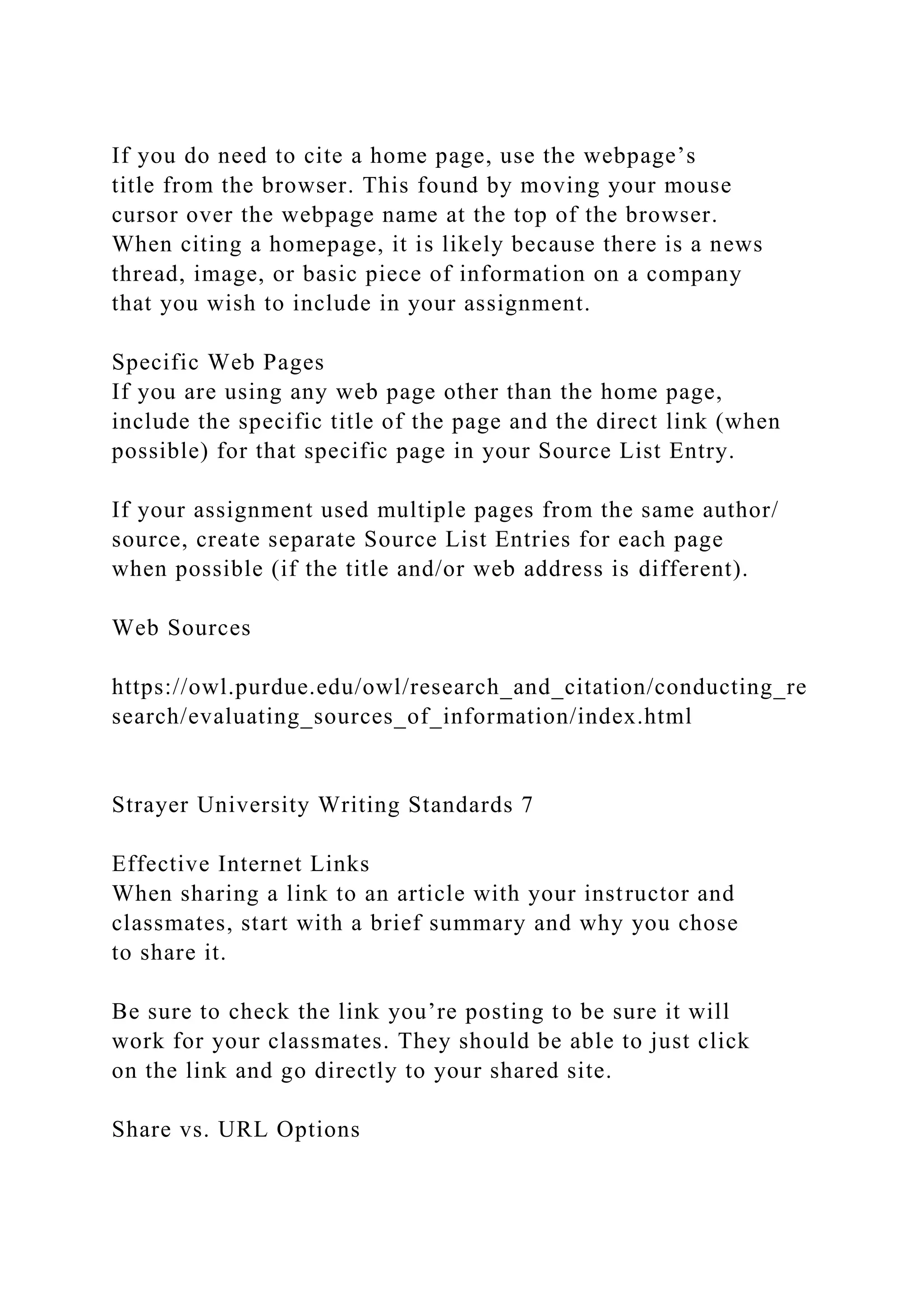 If you do need to cite a home page, use the webpage’s
title from the browser. This found by moving your mouse
cursor over the webpage name at the top of the browser.
When citing a homepage, it is likely because there is a news
thread, image, or basic piece of information on a company
that you wish to include in your assignment.
Specific Web Pages
If you are using any web page other than the home page,
include the specific title of the page and the direct link (when
possible) for that specific page in your Source List Entry.
If your assignment used multiple pages from the same author/
source, create separate Source List Entries for each page
when possible (if the title and/or web address is different).
Web Sources
https://owl.purdue.edu/owl/research_and_citation/conducting_re
search/evaluating_sources_of_information/index.html
Strayer University Writing Standards 7
Effective Internet Links
When sharing a link to an article with your instructor and
classmates, start with a brief summary and why you chose
to share it.
Be sure to check the link you’re posting to be sure it will
work for your classmates. They should be able to just click
on the link and go directly to your shared site.
Share vs. URL Options
 