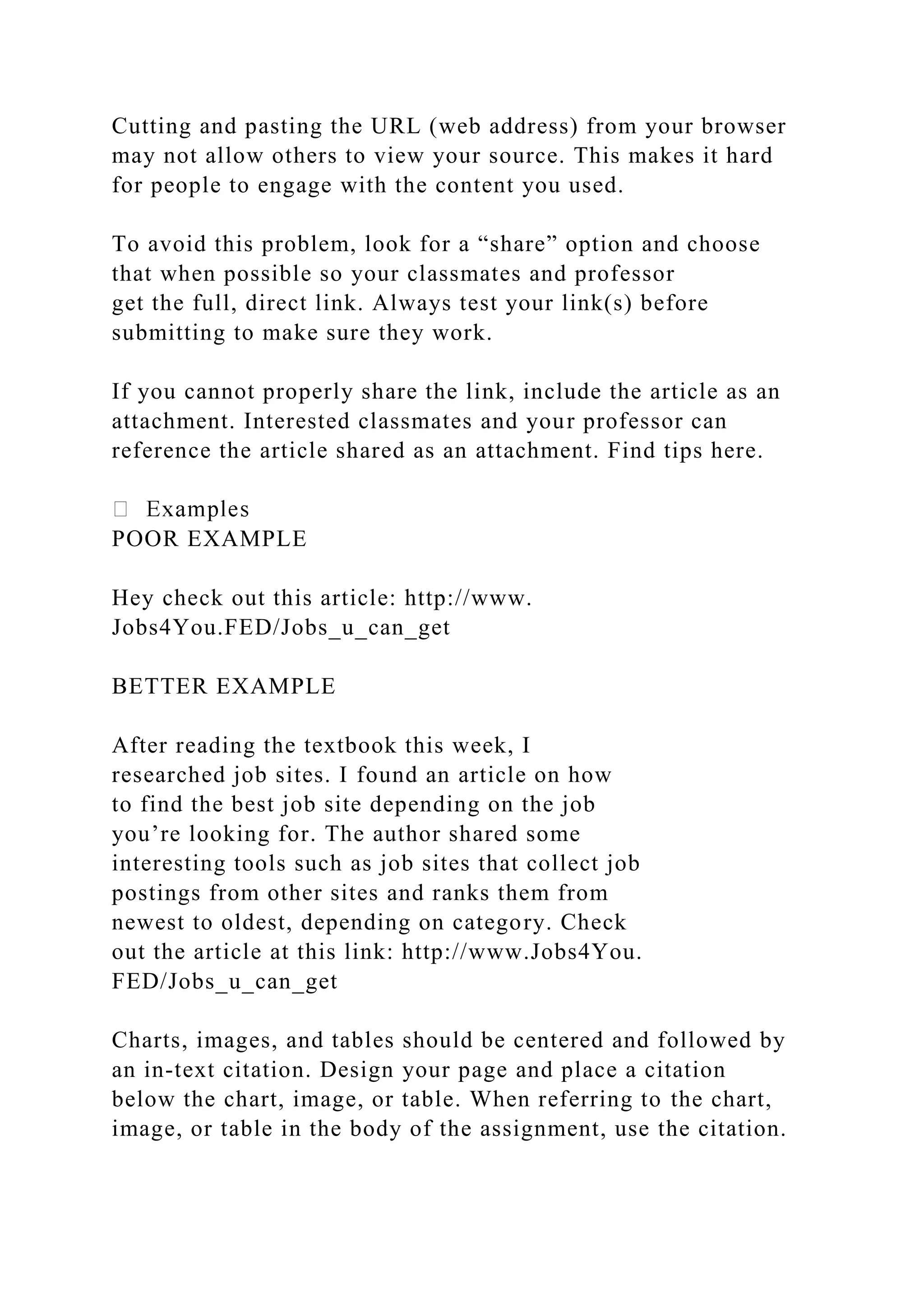 Cutting and pasting the URL (web address) from your browser
may not allow others to view your source. This makes it hard
for people to engage with the content you used.
To avoid this problem, look for a “share” option and choose
that when possible so your classmates and professor
get the full, direct link. Always test your link(s) before
submitting to make sure they work.
If you cannot properly share the link, include the article as an
attachment. Interested classmates and your professor can
reference the article shared as an attachment. Find tips here.
POOR EXAMPLE
Hey check out this article: http://www.
Jobs4You.FED/Jobs_u_can_get
BETTER EXAMPLE
After reading the textbook this week, I
researched job sites. I found an article on how
to find the best job site depending on the job
you’re looking for. The author shared some
interesting tools such as job sites that collect job
postings from other sites and ranks them from
newest to oldest, depending on category. Check
out the article at this link: http://www.Jobs4You.
FED/Jobs_u_can_get
Charts, images, and tables should be centered and followed by
an in-text citation. Design your page and place a citation
below the chart, image, or table. When referring to the chart,
image, or table in the body of the assignment, use the citation.
 