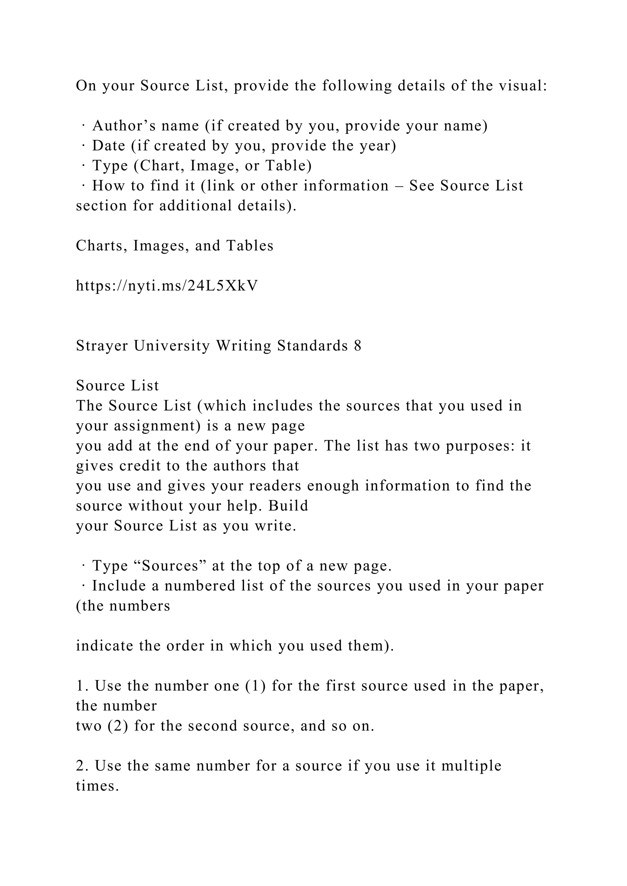 On your Source List, provide the following details of the visual:
· Author’s name (if created by you, provide your name)
· Date (if created by you, provide the year)
· Type (Chart, Image, or Table)
· How to find it (link or other information – See Source List
section for additional details).
Charts, Images, and Tables
https://nyti.ms/24L5XkV
Strayer University Writing Standards 8
Source List
The Source List (which includes the sources that you used in
your assignment) is a new page
you add at the end of your paper. The list has two purposes: it
gives credit to the authors that
you use and gives your readers enough information to find the
source without your help. Build
your Source List as you write.
· Type “Sources” at the top of a new page.
· Include a numbered list of the sources you used in your paper
(the numbers
indicate the order in which you used them).
1. Use the number one (1) for the first source used in the paper,
the number
two (2) for the second source, and so on.
2. Use the same number for a source if you use it multiple
times.
 