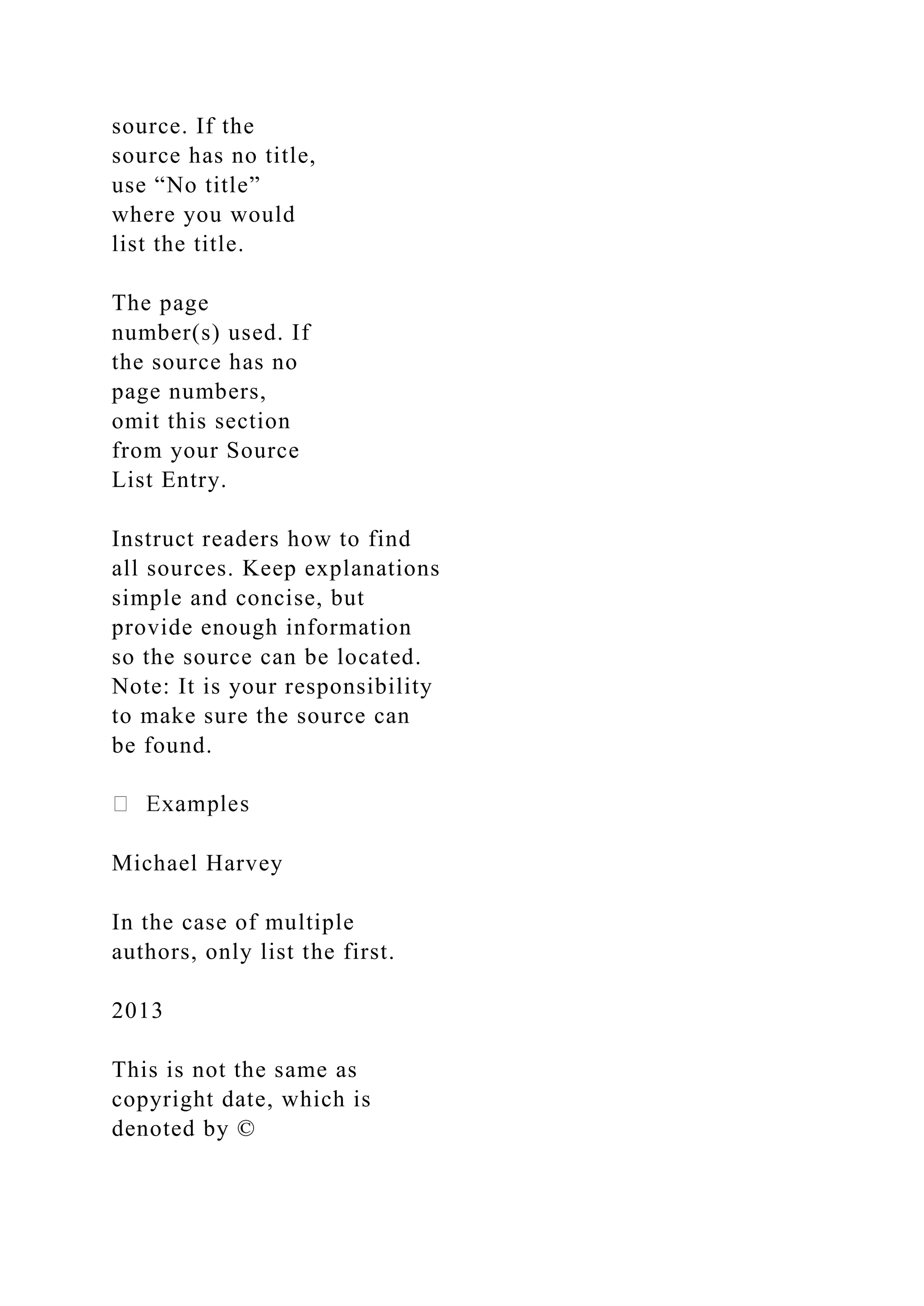 source. If the
source has no title,
use “No title”
where you would
list the title.
The page
number(s) used. If
the source has no
page numbers,
omit this section
from your Source
List Entry.
Instruct readers how to find
all sources. Keep explanations
simple and concise, but
provide enough information
so the source can be located.
Note: It is your responsibility
to make sure the source can
be found.
Michael Harvey
In the case of multiple
authors, only list the first.
2013
This is not the same as
copyright date, which is
denoted by ©
 